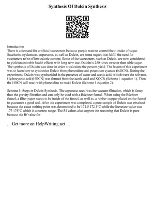 Synthesis Of Dulcin Synthesis
Introduction
There is a demand for artificial sweeteners because people want to control their intake of sugar.
Saccharin, cyclamates, aspartame, as well as Dulcin, are some sugars that fulfill the need for
sweeteners to be of low caloric content. Some of the sweeteners, such as Dulcin, are now considered
to yield undesirable health effects with long term use. Dulcin is 250 times sweeter than table sugar.
The synthesis of Dulcin was done in order to calculate the percent yield. The lesson of this experiment
was to learn how to synthesize Dulcin from phenetidine and potassium cyanate (KOCN). During the
experiment, Dulcin was synthezided in the presence of water and acetic acid, which were the solvents.
Hydrocyanic acid (HOCN) was formed from the acetic acid and KOCN (Scheme 1 equation 1). Then
the HOCN will react with phenetidine to make Dulcin (Scheme 1 equation 2).
Scheme 1: Steps in Dulcin Synthesis. The apparatus used was the vacuum filtration, which is faster
than the gravity filtration and can only be used with a Büchner funnel. When using the Büchner
funnel, a filter paper needs to be inside of the funnel, as well as, a rubber stopper placed on the funnel
to guarantee a good seal. After the experiment was completed, a pure sample of Dulcin was obtained
because the exact melting point was determined to be 171.5 172.1°C while the literature value was
173 174°C which is a narrow range. The Rf values also support the reasoning that Dulcin is pure
because the Rf value for
... Get more on HelpWriting.net ...
 