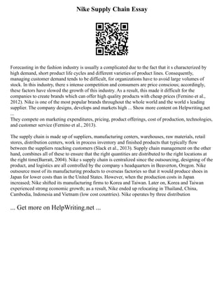 Nike Supply Chain Essay
Forecasting in the fashion industry is usually a complicated due to the fact that it s characterized by
high demand, short product life cycles and different varieties of product lines. Consequently,
managing customer demand tends to be difficult, for organizations have to avoid large volumes of
stock. In this industry, there s intense competition and consumers are price conscious; accordingly,
these factors have slowed the growth of this industry. As a result, this made it difficult for the
companies to create brands which can offer high quality products with cheap prices (Fernino et al.,
2012). Nike is one of the most popular brands throughout the whole world and the world s leading
supplier. The company designs, develops and markets high ... Show more content on Helpwriting.net
...
They compete on marketing expenditures, pricing, product offerings, cost of production, technologies,
and customer service (Fernino et al., 2013).
The supply chain is made up of suppliers, manufacturing centers, warehouses, raw materials, retail
stores, distribution centers, work in process inventory and finished products that typically flow
between the suppliers reaching customers (Slack et al., 2013). Supply chain management on the other
hand, combines all of these to ensure that the right quantities are distributed to the right locations at
the right time(Barratt, 2004). Nike s supply chain is centralized since the outsourcing, designing of the
product, and logistics are all controlled by the company s headquarters in Beaverton, Oregon. Nike
outsource most of its manufacturing products to overseas factories so that it would produce shoes in
Japan for lower costs than in the United States. However, when the production costs in Japan
increased; Nike shifted its manufacturing firms to Korea and Taiwan. Later on, Korea and Taiwan
experienced strong economic growth; as a result, Nike ended up relocating in Thailand, China,
Cambodia, Indonesia and Vietnam (low cost countries). Nike operates by three distribution
... Get more on HelpWriting.net ...
 