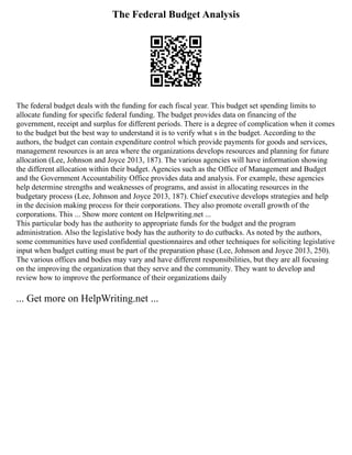 The Federal Budget Analysis
The federal budget deals with the funding for each fiscal year. This budget set spending limits to
allocate funding for specific federal funding. The budget provides data on financing of the
government, receipt and surplus for different periods. There is a degree of complication when it comes
to the budget but the best way to understand it is to verify what s in the budget. According to the
authors, the budget can contain expenditure control which provide payments for goods and services,
management resources is an area where the organizations develops resources and planning for future
allocation (Lee, Johnson and Joyce 2013, 187). The various agencies will have information showing
the different allocation within their budget. Agencies such as the Office of Management and Budget
and the Government Accountability Office provides data and analysis. For example, these agencies
help determine strengths and weaknesses of programs, and assist in allocating resources in the
budgetary process (Lee, Johnson and Joyce 2013, 187). Chief executive develops strategies and help
in the decision making process for their corporations. They also promote overall growth of the
corporations. This ... Show more content on Helpwriting.net ...
This particular body has the authority to appropriate funds for the budget and the program
administration. Also the legislative body has the authority to do cutbacks. As noted by the authors,
some communities have used confidential questionnaires and other techniques for soliciting legislative
input when budget cutting must be part of the preparation phase (Lee, Johnson and Joyce 2013, 250).
The various offices and bodies may vary and have different responsibilities, but they are all focusing
on the improving the organization that they serve and the community. They want to develop and
review how to improve the performance of their organizations daily
... Get more on HelpWriting.net ...
 