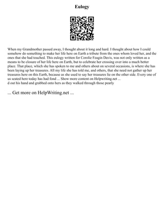 Eulogy
When my Grandmother passed away, I thought about it long and hard. I thought about how I could
somehow do something to make her life here on Earth a tribute from the ones whom loved her, and the
ones that she had touched. This eulogy written for Corolie Feagin Davis, was not only written as a
means to be closure of her life here on Earth, but to celebrate her crossing over into a much better
place. That place, which she has spoken to me and others about on several occasions, is where she has
been laying up her treasures. All my life she has told me, and others, that she need not gather up her
treasures here on this Earth, because as she used to say her treasures lie on the other side. Every one of
us seated here today has had fond ... Show more content on Helpwriting.net ...
d out his hand and grabbed onto hers as they walked through those pearly
... Get more on HelpWriting.net ...
 
