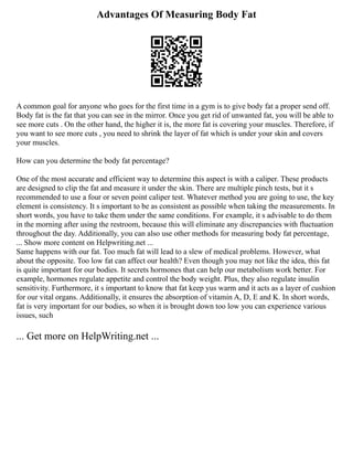 Advantages Of Measuring Body Fat
A common goal for anyone who goes for the first time in a gym is to give body fat a proper send off.
Body fat is the fat that you can see in the mirror. Once you get rid of unwanted fat, you will be able to
see more cuts . On the other hand, the higher it is, the more fat is covering your muscles. Therefore, if
you want to see more cuts , you need to shrink the layer of fat which is under your skin and covers
your muscles.
How can you determine the body fat percentage?
One of the most accurate and efficient way to determine this aspect is with a caliper. These products
are designed to clip the fat and measure it under the skin. There are multiple pinch tests, but it s
recommended to use a four or seven point caliper test. Whatever method you are going to use, the key
element is consistency. It s important to be as consistent as possible when taking the measurements. In
short words, you have to take them under the same conditions. For example, it s advisable to do them
in the morning after using the restroom, because this will eliminate any discrepancies with fluctuation
throughout the day. Additionally, you can also use other methods for measuring body fat percentage,
... Show more content on Helpwriting.net ...
Same happens with our fat. Too much fat will lead to a slew of medical problems. However, what
about the opposite. Too low fat can affect our health? Even though you may not like the idea, this fat
is quite important for our bodies. It secrets hormones that can help our metabolism work better. For
example, hormones regulate appetite and control the body weight. Plus, they also regulate insulin
sensitivity. Furthermore, it s important to know that fat keep yus warm and it acts as a layer of cushion
for our vital organs. Additionally, it ensures the absorption of vitamin A, D, E and K. In short words,
fat is very important for our bodies, so when it is brought down too low you can experience various
issues, such
... Get more on HelpWriting.net ...
 