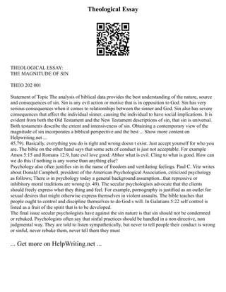 Theological Essay
THEOLOGICAL ESSAY:
THE MAGNITUDE OF SIN
THEO 202 001
Statement of Topic The analysis of biblical data provides the best understanding of the nature, source
and consequences of sin. Sin is any evil action or motive that is in opposition to God. Sin has very
serious consequences when it comes to relationships between the sinner and God. Sin also has severe
consequences that affect the individual sinner, causing the individual to have social implications. It is
evident from both the Old Testament and the New Testament descriptions of sin, that sin is universal.
Both testaments describe the extent and intensiveness of sin. Obtaining a contemporary view of the
magnitude of sin incorporates a biblical perspective and the best ... Show more content on
Helpwriting.net ...
45,79). Basically, everything you do is right and wrong doesn t exist. Just accept yourself for who you
are. The bible on the other hand says that some acts of conduct is just not acceptable. For example
Amos 5:15 and Romans 12:9, hate evil love good. Abhor what is evil. Cling to what is good. How can
we do this if nothing is any worse than anything else?
Psychology also often justifies sin in the name of freedom and ventilating feelings. Paul C. Vitz writes
about Donald Campbell, president of the American Psychological Association, criticized psychology
as follows; There is in psychology today a general background assumption...that repressive or
inhibitory moral traditions are wrong (p. 49). The secular psychologists advocate that the clients
should freely express what they thing and feel. For example, pornography is justified as an outlet for
sexual desires that might otherwise express themselves in violent assaults. The bible teaches that
people ought to control and discipline themselves to do God s will. In Galatians 5:22 self control is
listed as a fruit of the spirit that is to be developed.
The final issue secular psychologists have against the sin nature is that sin should not be condemned
or rebuked. Psychologists often say that sinful practices should be handled in a non directive, non
judgmental way. They are told to listen sympathetically, but never to tell people their conduct is wrong
or sinful, never rebuke them, never tell them they must
... Get more on HelpWriting.net ...
 