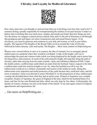Chivalry And Loyalty In Medieval Literature
How many times have you thought or said out loud, that you wish things were how they used to be? A
common feeling, actually responsible for misrepresenting the realities of our past because it makes us
believe that everything then was much nicer, simpler, and maybe just better than how things are now.
Yet, the history we imagine is almost always entirely false and it is the job of historians to sift through
that prodigious past and figure out where romanticism ends and actual history begins. To be
chivalrous, you must be generous and courteous to your lady and women, as well as your fellow
knights. The legend of The Knights of the Round Table revolves around the Code of Chivalry
followed by honor, honesty, valor and loyalty. The Knights ... Show more content on Helpwriting.net
...
Women were viewed inferior to men so in contrast, the idea of romantic love to arranged, placed
noblewomen on a pedestal where they would be worshiped. A lady of the knight s job was to
acknowledge the good and virtuous works which was being displayed by the knight, and to praise him
for being brave, and courteous. In result of the enlivening her knight, this kept him along the path of
chivalry, rather than straying from the realm of pride, vanity and selfishness (Blackwolf NP). Under
the feudal system, a noblewoman could inherit an estate from her husband. Upon a request to the lord,
a noblewoman could also send his knights to war. So, when her husband was off at war, the
noblewoman would act as a military commander and warrior of the medieval castle. Doing this,
noblewomen were important and useful protectors of the castle because they could hurl rocks, and fire
arrow at attackers. Some even dressed in armor (Winfield 2). As the progression of time, noblewoman
s acting role dwindled down from what they had in earlier years. Eleanor of Aquitaine was a notable
exception. Eleanor of Aquitaine, the queen of England at the time, ruled for her husband Henry II at
times, and later for her sons Richard and John, which was only done by few others. Unfortunately, the
decline of women s fortunes was also in the hands of the church. To try and regain control of religious
appointments and organizations, the
... Get more on HelpWriting.net ...
 