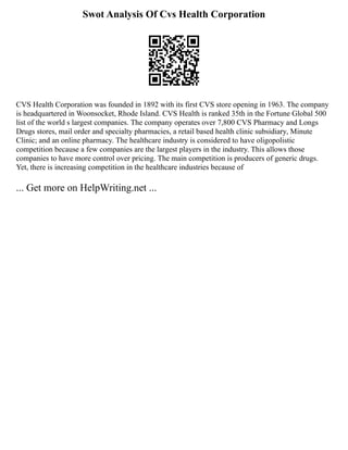 Swot Analysis Of Cvs Health Corporation
CVS Health Corporation was founded in 1892 with its first CVS store opening in 1963. The company
is headquartered in Woonsocket, Rhode Island. CVS Health is ranked 35th in the Fortune Global 500
list of the world s largest companies. The company operates over 7,800 CVS Pharmacy and Longs
Drugs stores, mail order and specialty pharmacies, a retail based health clinic subsidiary, Minute
Clinic; and an online pharmacy. The healthcare industry is considered to have oligopolistic
competition because a few companies are the largest players in the industry. This allows those
companies to have more control over pricing. The main competition is producers of generic drugs.
Yet, there is increasing competition in the healthcare industries because of
... Get more on HelpWriting.net ...
 