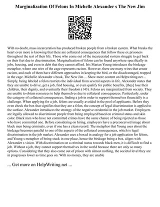 Marginalization Of Felons In Michelle Alexander s The New Jim
With no doubt, mass incarceration has produced broken people from a broken system. What breaks the
heart even more is knowing that there are collateral consequences that follow these ex prisoners
throughout the rest of their life. Those who come out of the incarcerated system struggle to get back
on their feet due to discrimination. Marginalization of felons can be found anywhere specifically in
jobs, housing, and even in debt that they cannot afford. Iris Marian Young introduces the birdcage
metaphor, where one wire of the cage represents racism. However, there are many wires that create
racism, and each of them have different approaches in keeping the bird, or the disadvantaged, trapped
in the cage. Michelle Alexander s book, The New Jim ... Show more content on Helpwriting.net ...
Simply, being labeled a felon restricts the individual from several aspects in life. Alexander states that
they are unable to drive, get a job, find housing, or even qualify for public benefits, [they] lose their
children, their dignity, and eventually their freedom (143). Felons are marginalized from society. They
are unable to obtain resources to help themselves due to collateral consequences. Particularly, under
the category of collateral consequences, finding a job in order to support themselves financially is a
challenge. When applying for a job, felons are usually avoided in the pool of applicants. Before they
even check the box that signifies that they are a felon, the concept of legal discrimination is applied to
the surface. Alexander introduces the strategy of the negative credential in the job market. Employers
are legally allowed to discriminate people from being employed based on criminal status and skin
color. Black men who have not committed crimes have the same chance of being rejected as those
who have committed one. Before considering on hiring, employers have a preconceived image about
black men being criminals, even if one has a clean record. The metaphor that Young uses about the
birdcage becomes parallel to one of the aspects of the collateral consequences, which is legal
discrimination in the job market. Alexander uses a boxed in analogy for a job application for felons,
and Young s metaphor of being stuck in one place, hence the birdcage being a box, aligns with
Alexander s vision. With discrimination on a criminal status towards black men, it is difficult to find a
job. Without a job, they cannot support themselves in the world because there are only so many
options. Considering that they also come out of prison with almost nothing, the societal level they are
in progresses lower as time goes on. With no money, they are unable
... Get more on HelpWriting.net ...
 