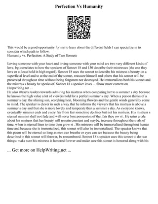 Perfection Vs Humanity
This would be a good opportunity for me to learn about the different fields I can specialize in to
consider which path to follow.
Humanity vs. Perfection: A Study of Two Sonnets
Loving someone with your heart and loving someone with your mind are two very different kinds of
love. bgt correlates to how the speakers of Sonnet 18 and 130 describe their mistresses (the one they
love or at least hold in high regard). Sonnet 18 uses the sonnet to describe his mistress s beauty on a
superficial level and to at the end of the sonnet, reassure himself and others that his sonnet will be
preserved throughout time without being forgotten nor destroyed. He immortalizes both his sonnet and
the mistress s beauty he speaks of. Sonnet 18 s speaker loves ... Show more content on
Helpwriting.net ...
He also attracts readers towards admiring his mistress when comparing her to a summer s day because
he knows the high value a lot of viewers hold for a perfect summer s day. When a person thinks of a
summer s day, the shining sun, scorching heat, blooming flowers and the gentle winds generally come
to mind. The speaker is clever in such a way that he informs the viewers that his mistress is above a
summer s day and that she is more lovely and temperate than a summer s day. As everyone knows,
eventually summer ends and every fair from fair sometime declines but not his mistress. His mistress s
eternal summer shall not fade and will never lose possession of that fair thou ow st . He spins a tale
about his mistress that her beauty will remain constant and maybe, increase throughout the trials of
time, when in eternal lines to time thou grow st . His mistress will be immortalized throughout human
time and because she is immortalized, this sonnet will also be immortalized. The speaker knows that
this poem will be eternal so long as men can breathe or eyes can see because the beauty being
described in this sonnet will forever, be remembered. Sonnet 18 s speaker uses this sonnet to do two
things: make sure his mistress is honored forever and make sure this sonnet is honored along with his
... Get more on HelpWriting.net ...
 