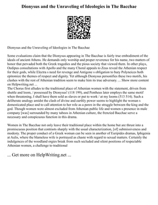 Dionysus and the Unraveling of Ideologies in The Bacchae
Dionysus and the Unraveling of Ideologies in The Bacchae
Some evaluations claim that the Dionysus appearing in The Bacchae is fairly true embodiment of the
ideals of ancient Athens. He demands only worship and proper reverence for his name, two matters of
honor that pervaded both the Greek tragedies and the pious society that viewed them. In other plays,
Oedipus consultations with Apollo and the many Choral appeals to Zeus reveal the Athenian respect
for their gods, while Electra s need for revenge and Antigone s obligation to bury Polyneices both
epitomize the themes of respect and dignity. Yet although Dionysus personifies these two motifs, his
clashes with the rest of Athenian tradition seem to make him its true adversary. ... Show more content
on Helpwriting.net ...
The Chorus first alludes to the traditional place of Athenian women with the statement, driven from
shuttle and loom, / possessed by Dionysus! (118 199), and Pentheus later employs the same motif
when threatening, I shall have them sold as slaves or put to work / at my looms (513 514). Such a
deliberate analogy amidst the clash of divine and earthly power seems to highlight the woman s
domesticated place and to call attention to her role as a pawn in the struggle between the king and the
god. Though women were almost excluded from Athenian public life and women s presence in male
company [was] surrounded by many taboos in Athenian culture, the frenzied Bacchae serve a
necessary and conspicuous function in this drama.
Women in The Bacchae not only leave their traditional place within the home but are thrust into a
promiscuous position that contrasts sharply with the usual characterization, [of] submissiveness and
modesty. The proper conduct of a Greek woman can be seen in another of Euripides dramas, Iphigenia
at Aulis, where the blameless wife is portrayed as chaste with regard to sexual matters. Certainly the
indulgences of the woodland orgies break from such secluded and silent positions of respectable
Athenian women, a challenge to traditional
... Get more on HelpWriting.net ...
 