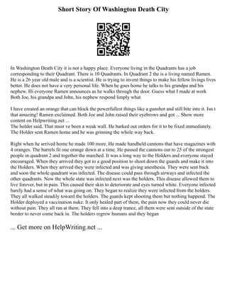 Short Story Of Washington Death City
In Washington Death City it is not a happy place. Everyone living in the Quadrants has a job
corresponding to their Quadrant. There is 10 Quadrants. In Quadrant 2 the is a living named Ramen.
He is a 26 year old male and is a scientist. He is trying to invent things to make his fellow livings lives
better. He does not have a very personal life. When he goes home he talks to his grandpa and his
nephew. Hi everyone Ramen announces as he walks through the door. Guess what I made at work
Both Joe, his grandpa and John, his nephew respond limply what
I have created an orange that can block the powerfullest things like a gunshot and still bite into it. Isn t
that amazing! Ramen exclaimed. Both Joe and John raised their eyebrows and got ... Show more
content on Helpwriting.net ...
The holder said, That must ve been a weak wall. He barked out orders for it to be fixed immediately.
The Holder sent Ramen home and he was grinning the whole way back.
Right when he arrived home he made 100 more. He made handheld cannons that have magazines with
4 oranges. The barrels fit one orange down at a time. He passed the cannons out to 25 of the strongest
people in quadrant 2 and together the marched. It was a long way to the Holders and everyone stayed
encouraged. When they arrived they got to a good position to shoot down the guards and make it into
the Holders. When they arrived they were infected and was giving anesthesia. They were sent back
and soon the whole quadrant was infected. The disease could pass through airways and infected the
other quadrants. Now the whole state was infected next was the holders. This disease allowed them to
live forever, but in pain. This caused their skin to deteriorate and eyes turned white. Everyone infected
barely had a sense of what was going on. They began to realize they were infected from the holders.
They all walked steadily toward the holders. The guards kept shooting them but nothing happend. The
Holder deployed a vaccination nuke. It only healed part of them, the pain now they could never die
without pain. They all ran at them. They fell into a deep trance, all them were sent outside of the state
border to never come back in. The holders regrew humans and they began
... Get more on HelpWriting.net ...
 