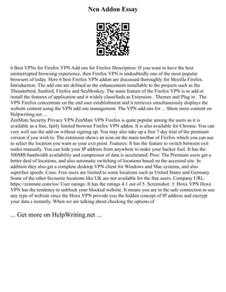 Ncn Addon Essay
6 Best VPNs for Firefox VPN Add ons for Firefox Description: If you want to have the best
uninterrupted browsing experience, then Firefox VPN is undoubtedly one of the most popular
browsers of today. Here 6 best Firefox VPN addon are discussed thoroughly for Mozilla Firefox.
Introduction: The add ons are defined as the enhancement installable to the projects such as the
Thunderbird, Sunbird, Firefox and SeaMonkey. The main feature of the Firefox VPN is to add or
install the features of application and it widely classifieds as Extension , Themes and Plug in . The
VPN Firefox concentrate on the end user establishment and it retrieves simultaneously displays the
website content using the VPN add ons management. The VPN add ons for ... Show more content on
Helpwriting.net ...
ZenMate Security Privacy VPN ZenMate VPN Firefox is quite popular among the users as it is
available as a free, fairly limited browser Firefox VPN addon. It is also available for Chrome. You can
very well use the add on without signing up. You may also take up a free 7 day trial of the premium
version if you wish to. The extension shows an icon on the main toolbar of Firefox which you can use
to select the location you want as your exit point. Features: It has the feature to switch between exit
nodes manually. You can hide your IP address from anywhere to make your hacker fool. It has the
500MB bandwidth availability and compressor of data is accelerated. Pros: The Premium users get a
better deal of locations, and also automatic switching of locations based on the accessed site. In
addition they also get a complete desktop VPN client for Windows and Mac systems, and also
superfast speeds. Cons: Free users are limited to some locations such as United States and Germany.
Some of the other favourite locations like UK are not available for the free users. Company URL:
https://zenmate.com/tos/ User ratings: It has the ratings 4.1 out of 5. Screenshot: 3. Hoxx VPN Hoxx
VPN has the tendency to unblock your blocked website. It means you are in the safe connection to use
any type of website since the Hoxx VPN provide you the hidden concept of IP address and encrypt
your data s instantly. When we are talking about checking the options of
... Get more on HelpWriting.net ...
 