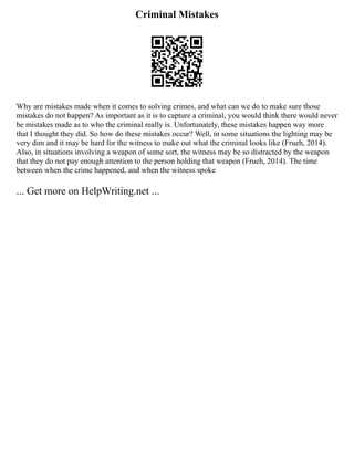 Criminal Mistakes
Why are mistakes made when it comes to solving crimes, and what can we do to make sure those
mistakes do not happen? As important as it is to capture a criminal, you would think there would never
be mistakes made as to who the criminal really is. Unfortunately, these mistakes happen way more
that I thought they did. So how do these mistakes occur? Well, in some situations the lighting may be
very dim and it may be hard for the witness to make out what the criminal looks like (Frueh, 2014).
Also, in situations involving a weapon of some sort, the witness may be so distracted by the weapon
that they do not pay enough attention to the person holding that weapon (Frueh, 2014). The time
between when the crime happened, and when the witness spoke
... Get more on HelpWriting.net ...
 