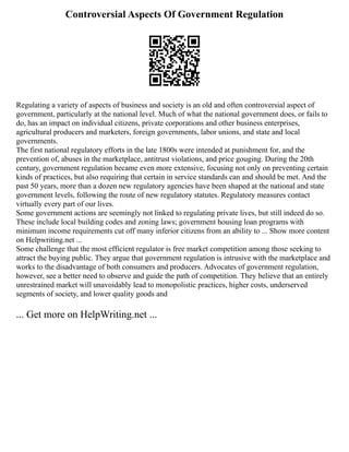 Controversial Aspects Of Government Regulation
Regulating a variety of aspects of business and society is an old and often controversial aspect of
government, particularly at the national level. Much of what the national government does, or fails to
do, has an impact on individual citizens, private corporations and other business enterprises,
agricultural producers and marketers, foreign governments, labor unions, and state and local
governments.
The first national regulatory efforts in the late 1800s were intended at punishment for, and the
prevention of, abuses in the marketplace, antitrust violations, and price gouging. During the 20th
century, government regulation became even more extensive, focusing not only on preventing certain
kinds of practices, but also requiring that certain in service standards can and should be met. And the
past 50 years, more than a dozen new regulatory agencies have been shaped at the national and state
government levels, following the route of new regulatory statutes. Regulatory measures contact
virtually every part of our lives.
Some government actions are seemingly not linked to regulating private lives, but still indeed do so.
These include local building codes and zoning laws; government housing loan programs with
minimum income requirements cut off many inferior citizens from an ability to ... Show more content
on Helpwriting.net ...
Some challenge that the most efficient regulator is free market competition among those seeking to
attract the buying public. They argue that government regulation is intrusive with the marketplace and
works to the disadvantage of both consumers and producers. Advocates of government regulation,
however, see a better need to observe and guide the path of competition. They believe that an entirely
unrestrained market will unavoidably lead to monopolistic practices, higher costs, underserved
segments of society, and lower quality goods and
... Get more on HelpWriting.net ...
 