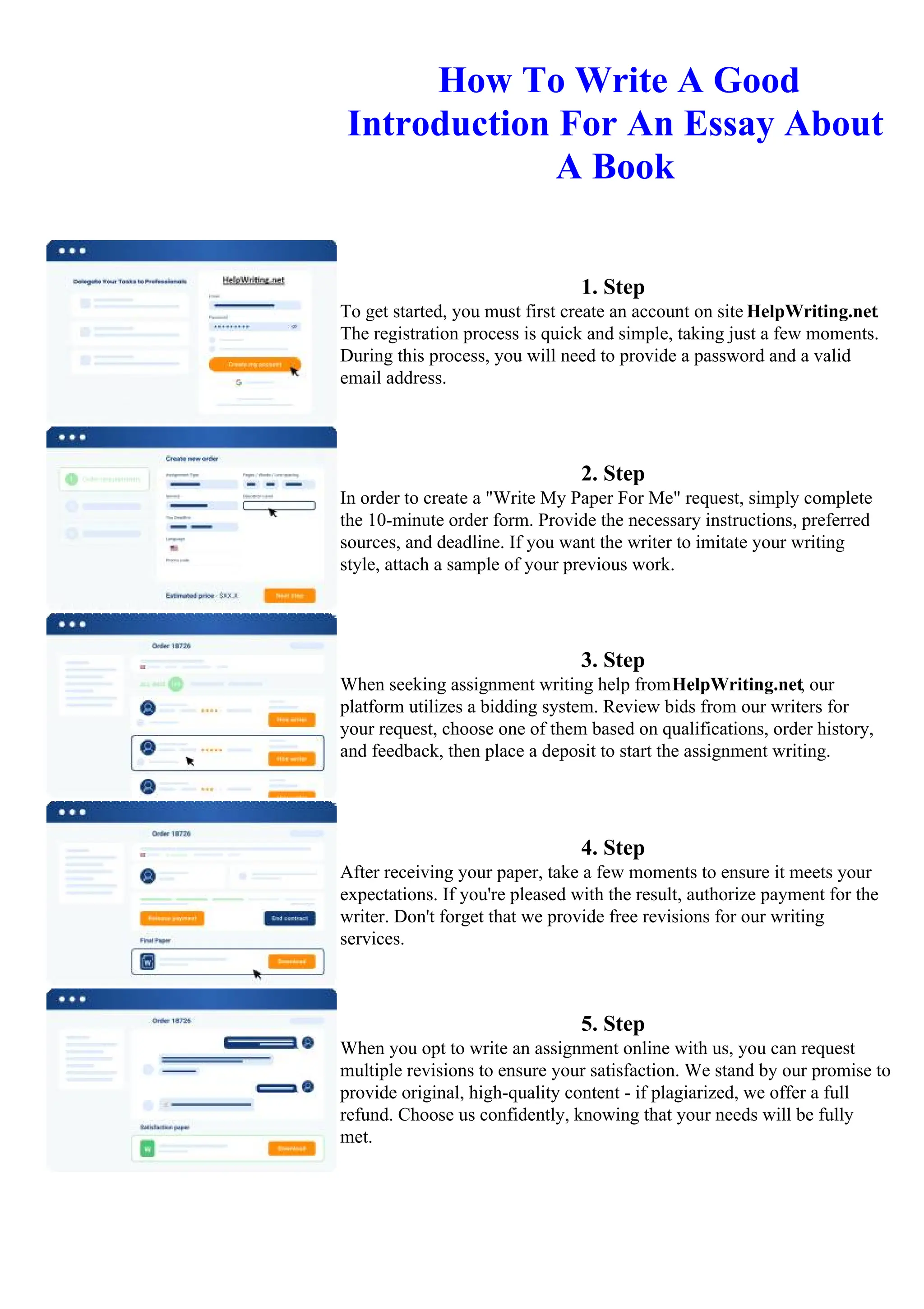 How To Write A Good
Introduction For An Essay About
A Book
1. Step
To get started, you must first create an account on site HelpWriting.net.
The registration process is quick and simple, taking just a few moments.
During this process, you will need to provide a password and a valid
email address.
2. Step
In order to create a "Write My Paper For Me" request, simply complete
the 10-minute order form. Provide the necessary instructions, preferred
sources, and deadline. If you want the writer to imitate your writing
style, attach a sample of your previous work.
3. Step
When seeking assignment writing help fromHelpWriting.net, our
platform utilizes a bidding system. Review bids from our writers for
your request, choose one of them based on qualifications, order history,
and feedback, then place a deposit to start the assignment writing.
4. Step
After receiving your paper, take a few moments to ensure it meets your
expectations. If you're pleased with the result, authorize payment for the
writer. Don't forget that we provide free revisions for our writing
services.
5. Step
When you opt to write an assignment online with us, you can request
multiple revisions to ensure your satisfaction. We stand by our promise to
provide original, high-quality content - if plagiarized, we offer a full
refund. Choose us confidently, knowing that your needs will be fully
met.
How To Write A Good Introduction For An Essay About A Book
How To Write A Good Introduction For An
Essay About A Book
 