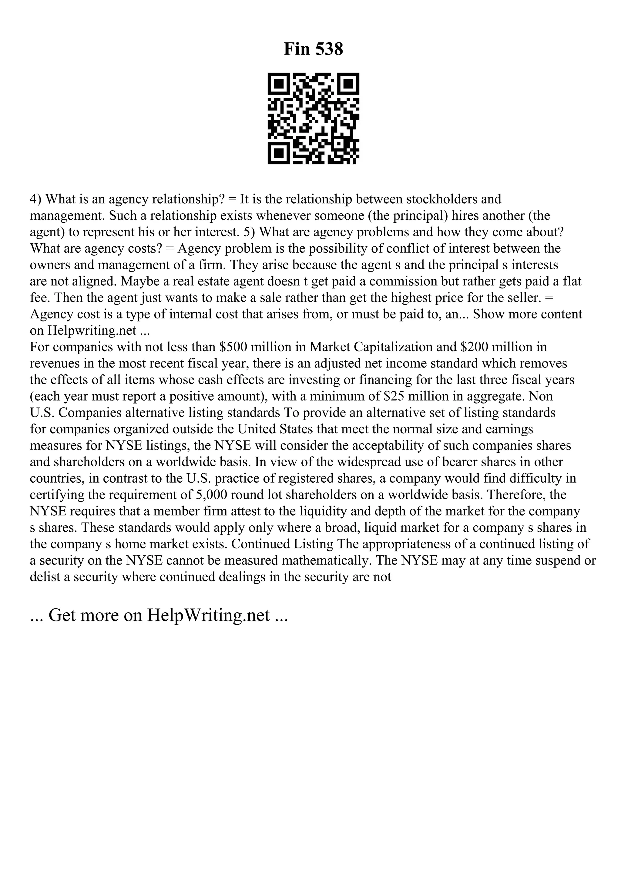 Fin 538
4) What is an agency relationship? = It is the relationship between stockholders and
management. Such a relationship exists whenever someone (the principal) hires another (the
agent) to represent his or her interest. 5) What are agency problems and how they come about?
What are agency costs? = Agency problem is the possibility of conflict of interest between the
owners and management of a firm. They arise because the agent s and the principal s interests
are not aligned. Maybe a real estate agent doesn t get paid a commission but rather gets paid a flat
fee. Then the agent just wants to make a sale rather than get the highest price for the seller. =
Agency cost is a type of internal cost that arises from, or must be paid to, an... Show more content
on Helpwriting.net ...
For companies with not less than $500 million in Market Capitalization and $200 million in
revenues in the most recent fiscal year, there is an adjusted net income standard which removes
the effects of all items whose cash effects are investing or financing for the last three fiscal years
(each year must report a positive amount), with a minimum of $25 million in aggregate. Non
U.S. Companies alternative listing standards To provide an alternative set of listing standards
for companies organized outside the United States that meet the normal size and earnings
measures for NYSE listings, the NYSE will consider the acceptability of such companies shares
and shareholders on a worldwide basis. In view of the widespread use of bearer shares in other
countries, in contrast to the U.S. practice of registered shares, a company would find difficulty in
certifying the requirement of 5,000 round lot shareholders on a worldwide basis. Therefore, the
NYSE requires that a member firm attest to the liquidity and depth of the market for the company
s shares. These standards would apply only where a broad, liquid market for a company s shares in
the company s home market exists. Continued Listing The appropriateness of a continued listing of
a security on the NYSE cannot be measured mathematically. The NYSE may at any time suspend or
delist a security where continued dealings in the security are not
... Get more on HelpWriting.net ...
 