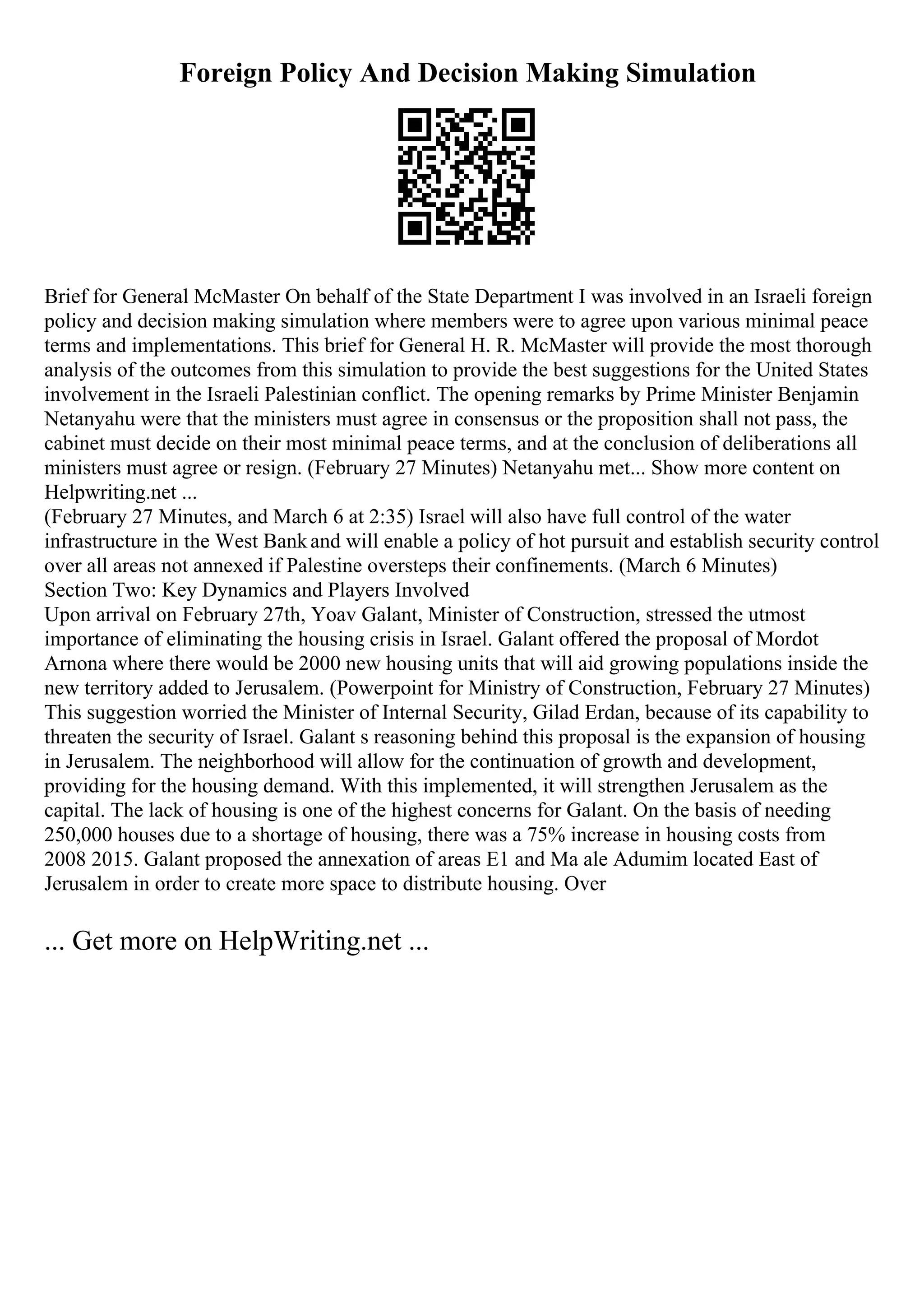 Foreign Policy And Decision Making Simulation
Brief for General McMaster On behalf of the State Department I was involved in an Israeli foreign
policy and decision making simulation where members were to agree upon various minimal peace
terms and implementations. This brief for General H. R. McMaster will provide the most thorough
analysis of the outcomes from this simulation to provide the best suggestions for the United States
involvement in the Israeli Palestinian conflict. The opening remarks by Prime Minister Benjamin
Netanyahu were that the ministers must agree in consensus or the proposition shall not pass, the
cabinet must decide on their most minimal peace terms, and at the conclusion of deliberations all
ministers must agree or resign. (February 27 Minutes) Netanyahu met... Show more content on
Helpwriting.net ...
(February 27 Minutes, and March 6 at 2:35) Israel will also have full control of the water
infrastructure in the West Bankand will enable a policy of hot pursuit and establish security control
over all areas not annexed if Palestine oversteps their confinements. (March 6 Minutes)
Section Two: Key Dynamics and Players Involved
Upon arrival on February 27th, Yoav Galant, Minister of Construction, stressed the utmost
importance of eliminating the housing crisis in Israel. Galant offered the proposal of Mordot
Arnona where there would be 2000 new housing units that will aid growing populations inside the
new territory added to Jerusalem. (Powerpoint for Ministry of Construction, February 27 Minutes)
This suggestion worried the Minister of Internal Security, Gilad Erdan, because of its capability to
threaten the security of Israel. Galant s reasoning behind this proposal is the expansion of housing
in Jerusalem. The neighborhood will allow for the continuation of growth and development,
providing for the housing demand. With this implemented, it will strengthen Jerusalem as the
capital. The lack of housing is one of the highest concerns for Galant. On the basis of needing
250,000 houses due to a shortage of housing, there was a 75% increase in housing costs from
2008 2015. Galant proposed the annexation of areas E1 and Ma ale Adumim located East of
Jerusalem in order to create more space to distribute housing. Over
... Get more on HelpWriting.net ...
 