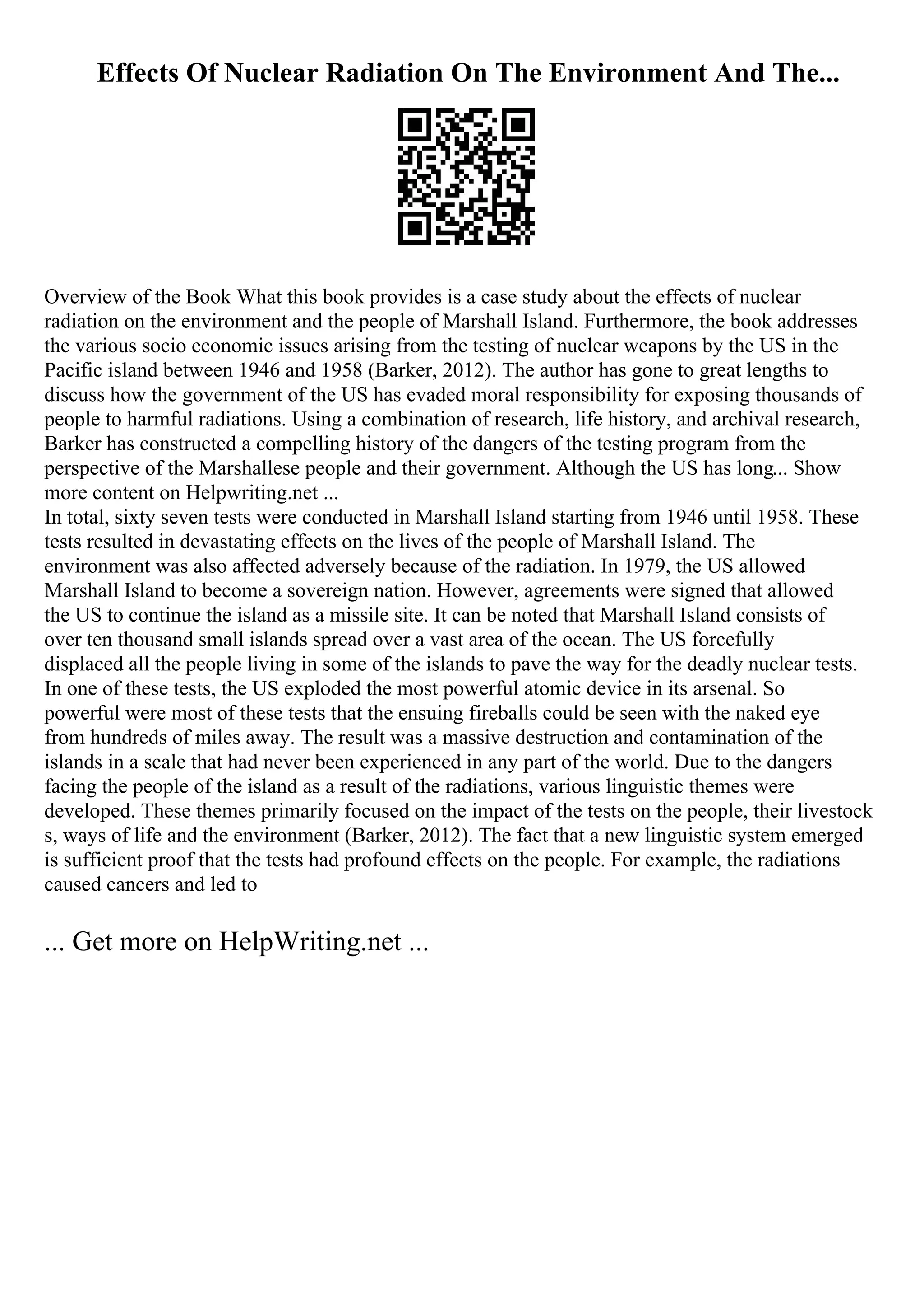 Effects Of Nuclear Radiation On The Environment And The...
Overview of the Book What this book provides is a case study about the effects of nuclear
radiation on the environment and the people of Marshall Island. Furthermore, the book addresses
the various socio economic issues arising from the testing of nuclear weapons by the US in the
Pacific island between 1946 and 1958 (Barker, 2012). The author has gone to great lengths to
discuss how the government of the US has evaded moral responsibility for exposing thousands of
people to harmful radiations. Using a combination of research, life history, and archival research,
Barker has constructed a compelling history of the dangers of the testing program from the
perspective of the Marshallese people and their government. Although the US has long... Show
more content on Helpwriting.net ...
In total, sixty seven tests were conducted in Marshall Island starting from 1946 until 1958. These
tests resulted in devastating effects on the lives of the people of Marshall Island. The
environment was also affected adversely because of the radiation. In 1979, the US allowed
Marshall Island to become a sovereign nation. However, agreements were signed that allowed
the US to continue the island as a missile site. It can be noted that Marshall Island consists of
over ten thousand small islands spread over a vast area of the ocean. The US forcefully
displaced all the people living in some of the islands to pave the way for the deadly nuclear tests.
In one of these tests, the US exploded the most powerful atomic device in its arsenal. So
powerful were most of these tests that the ensuing fireballs could be seen with the naked eye
from hundreds of miles away. The result was a massive destruction and contamination of the
islands in a scale that had never been experienced in any part of the world. Due to the dangers
facing the people of the island as a result of the radiations, various linguistic themes were
developed. These themes primarily focused on the impact of the tests on the people, their livestock
s, ways of life and the environment (Barker, 2012). The fact that a new linguistic system emerged
is sufficient proof that the tests had profound effects on the people. For example, the radiations
caused cancers and led to
... Get more on HelpWriting.net ...
 