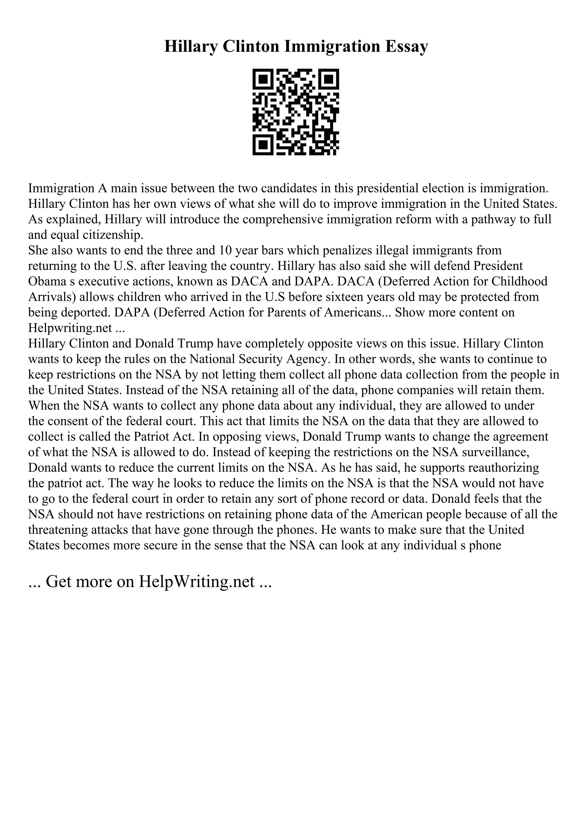 Hillary Clinton Immigration Essay
Immigration A main issue between the two candidates in this presidential election is immigration.
Hillary Clinton has her own views of what she will do to improve immigration in the United States.
As explained, Hillary will introduce the comprehensive immigration reform with a pathway to full
and equal citizenship.
She also wants to end the three and 10 year bars which penalizes illegal immigrants from
returning to the U.S. after leaving the country. Hillary has also said she will defend President
Obama s executive actions, known as DACA and DAPA. DACA (Deferred Action for Childhood
Arrivals) allows children who arrived in the U.S before sixteen years old may be protected from
being deported. DAPA (Deferred Action for Parents of Americans... Show more content on
Helpwriting.net ...
Hillary Clinton and Donald Trump have completely opposite views on this issue. Hillary Clinton
wants to keep the rules on the National Security Agency. In other words, she wants to continue to
keep restrictions on the NSA by not letting them collect all phone data collection from the people in
the United States. Instead of the NSA retaining all of the data, phone companies will retain them.
When the NSA wants to collect any phone data about any individual, they are allowed to under
the consent of the federal court. This act that limits the NSA on the data that they are allowed to
collect is called the Patriot Act. In opposing views, Donald Trump wants to change the agreement
of what the NSA is allowed to do. Instead of keeping the restrictions on the NSA surveillance,
Donald wants to reduce the current limits on the NSA. As he has said, he supports reauthorizing
the patriot act. The way he looks to reduce the limits on the NSA is that the NSA would not have
to go to the federal court in order to retain any sort of phone record or data. Donald feels that the
NSA should not have restrictions on retaining phone data of the American people because of all the
threatening attacks that have gone through the phones. He wants to make sure that the United
States becomes more secure in the sense that the NSA can look at any individual s phone
... Get more on HelpWriting.net ...
 