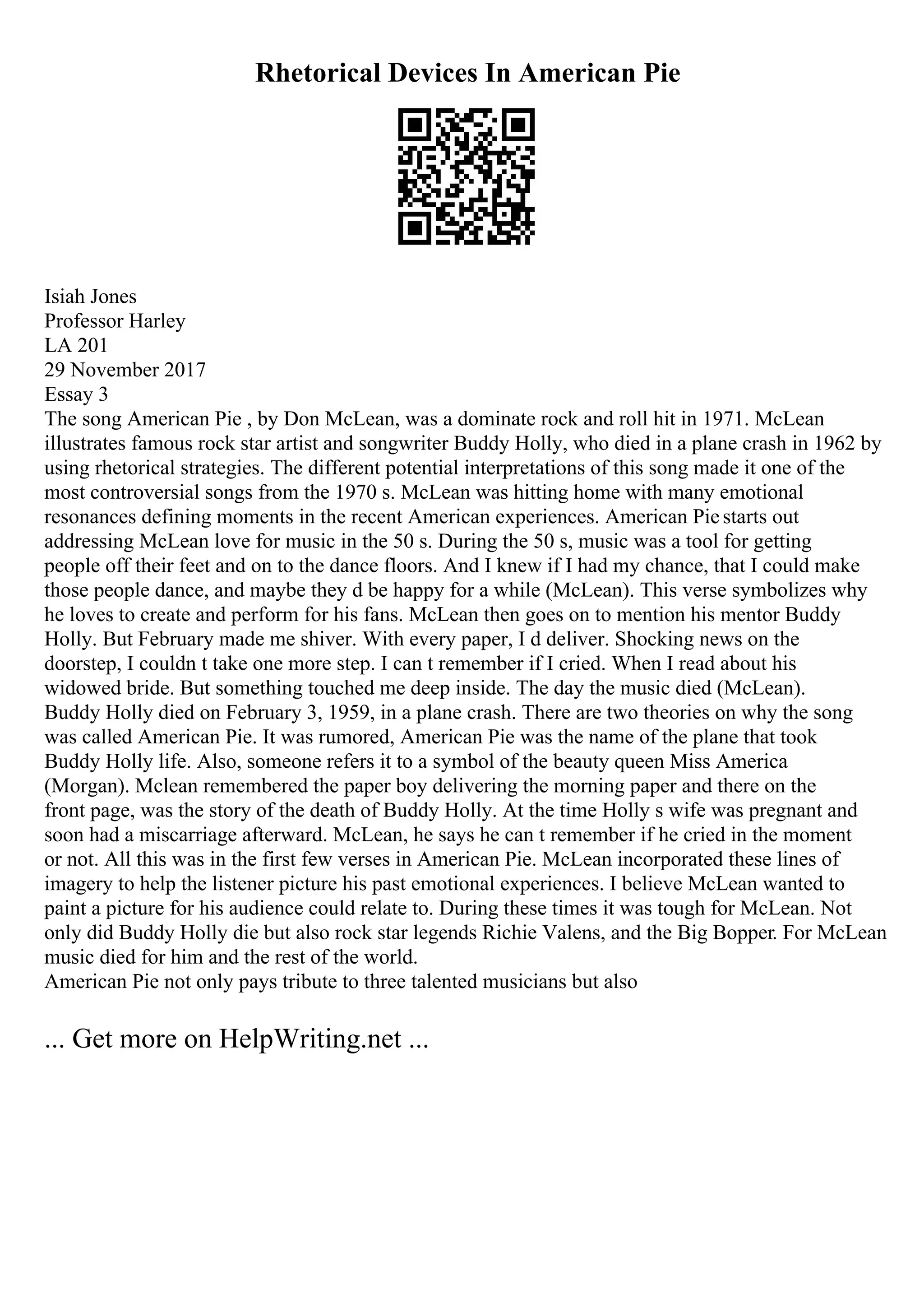 Rhetorical Devices In American Pie
Isiah Jones
Professor Harley
LA 201
29 November 2017
Essay 3
The song American Pie , by Don McLean, was a dominate rock and roll hit in 1971. McLean
illustrates famous rock star artist and songwriter Buddy Holly, who died in a plane crash in 1962 by
using rhetorical strategies. The different potential interpretations of this song made it one of the
most controversial songs from the 1970 s. McLean was hitting home with many emotional
resonances defining moments in the recent American experiences. American Piestarts out
addressing McLean love for music in the 50 s. During the 50 s, music was a tool for getting
people off their feet and on to the dance floors. And I knew if I had my chance, that I could make
those people dance, and maybe they d be happy for a while (McLean). This verse symbolizes why
he loves to create and perform for his fans. McLean then goes on to mention his mentor Buddy
Holly. But February made me shiver. With every paper, I d deliver. Shocking news on the
doorstep, I couldn t take one more step. I can t remember if I cried. When I read about his
widowed bride. But something touched me deep inside. The day the music died (McLean).
Buddy Holly died on February 3, 1959, in a plane crash. There are two theories on why the song
was called American Pie. It was rumored, American Pie was the name of the plane that took
Buddy Holly life. Also, someone refers it to a symbol of the beauty queen Miss America
(Morgan). Mclean remembered the paper boy delivering the morning paper and there on the
front page, was the story of the death of Buddy Holly. At the time Holly s wife was pregnant and
soon had a miscarriage afterward. McLean, he says he can t remember if he cried in the moment
or not. All this was in the first few verses in American Pie. McLean incorporated these lines of
imagery to help the listener picture his past emotional experiences. I believe McLean wanted to
paint a picture for his audience could relate to. During these times it was tough for McLean. Not
only did Buddy Holly die but also rock star legends Richie Valens, and the Big Bopper. For McLean
music died for him and the rest of the world.
American Pie not only pays tribute to three talented musicians but also
... Get more on HelpWriting.net ...
 