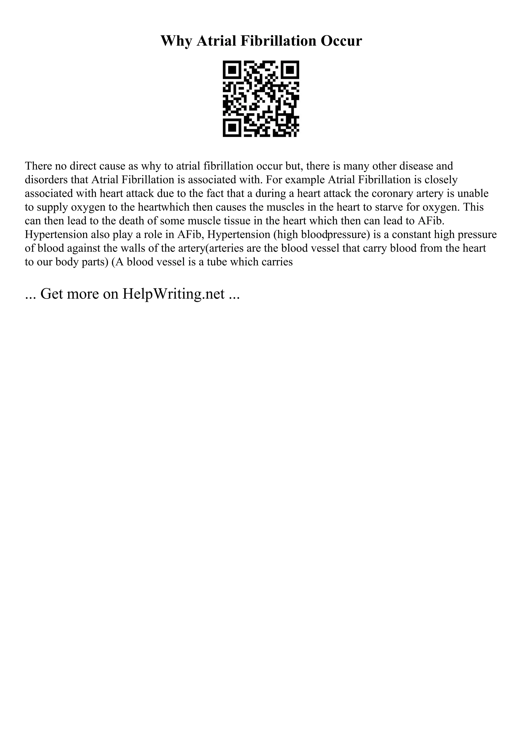 Why Atrial Fibrillation Occur
There no direct cause as why to atrial fibrillation occur but, there is many other disease and
disorders that Atrial Fibrillation is associated with. For example Atrial Fibrillation is closely
associated with heart attack due to the fact that a during a heart attack the coronary artery is unable
to supply oxygen to the heartwhich then causes the muscles in the heart to starve for oxygen. This
can then lead to the death of some muscle tissue in the heart which then can lead to AFib.
Hypertension also play a role in AFib, Hypertension (high bloodpressure) is a constant high pressure
of blood against the walls of the artery(arteries are the blood vessel that carry blood from the heart
to our body parts) (A blood vessel is a tube which carries
... Get more on HelpWriting.net ...
 