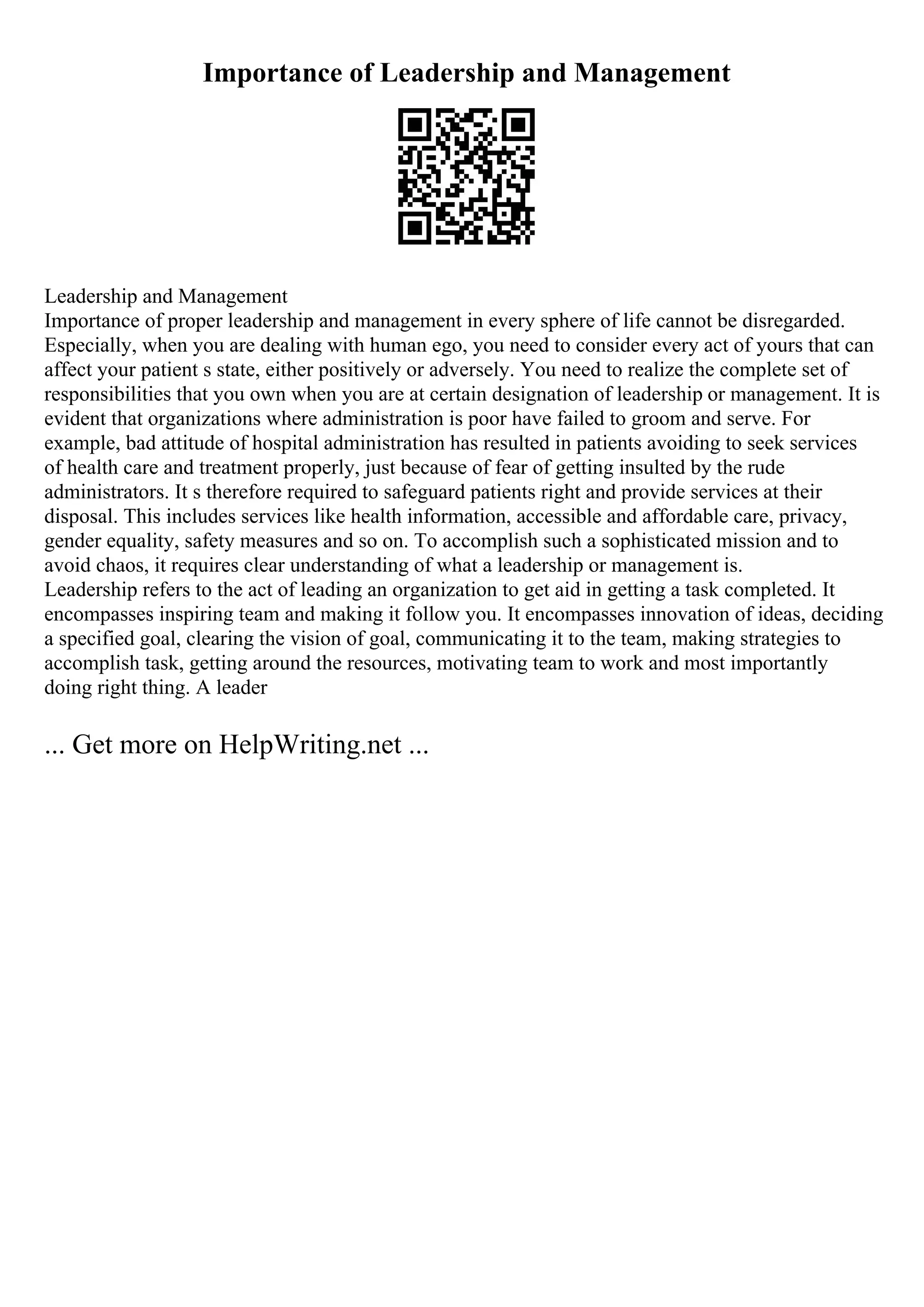 Importance of Leadership and Management
Leadership and Management
Importance of proper leadership and management in every sphere of life cannot be disregarded.
Especially, when you are dealing with human ego, you need to consider every act of yours that can
affect your patient s state, either positively or adversely. You need to realize the complete set of
responsibilities that you own when you are at certain designation of leadership or management. It is
evident that organizations where administration is poor have failed to groom and serve. For
example, bad attitude of hospital administration has resulted in patients avoiding to seek services
of health care and treatment properly, just because of fear of getting insulted by the rude
administrators. It s therefore required to safeguard patients right and provide services at their
disposal. This includes services like health information, accessible and affordable care, privacy,
gender equality, safety measures and so on. To accomplish such a sophisticated mission and to
avoid chaos, it requires clear understanding of what a leadership or management is.
Leadership refers to the act of leading an organization to get aid in getting a task completed. It
encompasses inspiring team and making it follow you. It encompasses innovation of ideas, deciding
a specified goal, clearing the vision of goal, communicating it to the team, making strategies to
accomplish task, getting around the resources, motivating team to work and most importantly
doing right thing. A leader
... Get more on HelpWriting.net ...
 