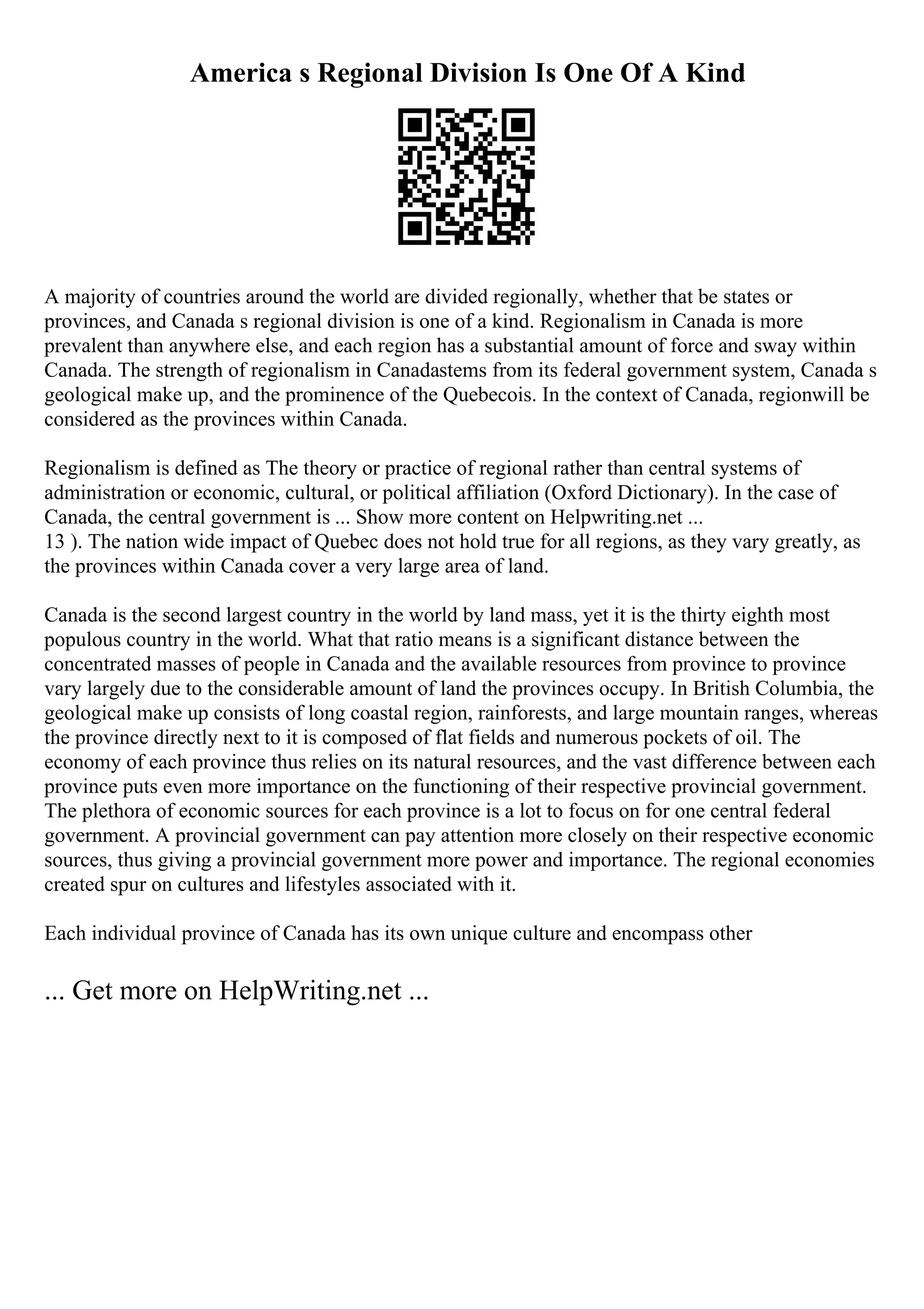 America s Regional Division Is One Of A Kind
A majority of countries around the world are divided regionally, whether that be states or
provinces, and Canada s regional division is one of a kind. Regionalism in Canada is more
prevalent than anywhere else, and each region has a substantial amount of force and sway within
Canada. The strength of regionalism in Canadastems from its federal government system, Canada s
geological make up, and the prominence of the Quebecois. In the context of Canada, regionwill be
considered as the provinces within Canada.
Regionalism is defined as The theory or practice of regional rather than central systems of
administration or economic, cultural, or political affiliation (Oxford Dictionary). In the case of
Canada, the central government is ... Show more content on Helpwriting.net ...
13 ). The nation wide impact of Quebec does not hold true for all regions, as they vary greatly, as
the provinces within Canada cover a very large area of land.
Canada is the second largest country in the world by land mass, yet it is the thirty eighth most
populous country in the world. What that ratio means is a significant distance between the
concentrated masses of people in Canada and the available resources from province to province
vary largely due to the considerable amount of land the provinces occupy. In British Columbia, the
geological make up consists of long coastal region, rainforests, and large mountain ranges, whereas
the province directly next to it is composed of flat fields and numerous pockets of oil. The
economy of each province thus relies on its natural resources, and the vast difference between each
province puts even more importance on the functioning of their respective provincial government.
The plethora of economic sources for each province is a lot to focus on for one central federal
government. A provincial government can pay attention more closely on their respective economic
sources, thus giving a provincial government more power and importance. The regional economies
created spur on cultures and lifestyles associated with it.
Each individual province of Canada has its own unique culture and encompass other
... Get more on HelpWriting.net ...
 