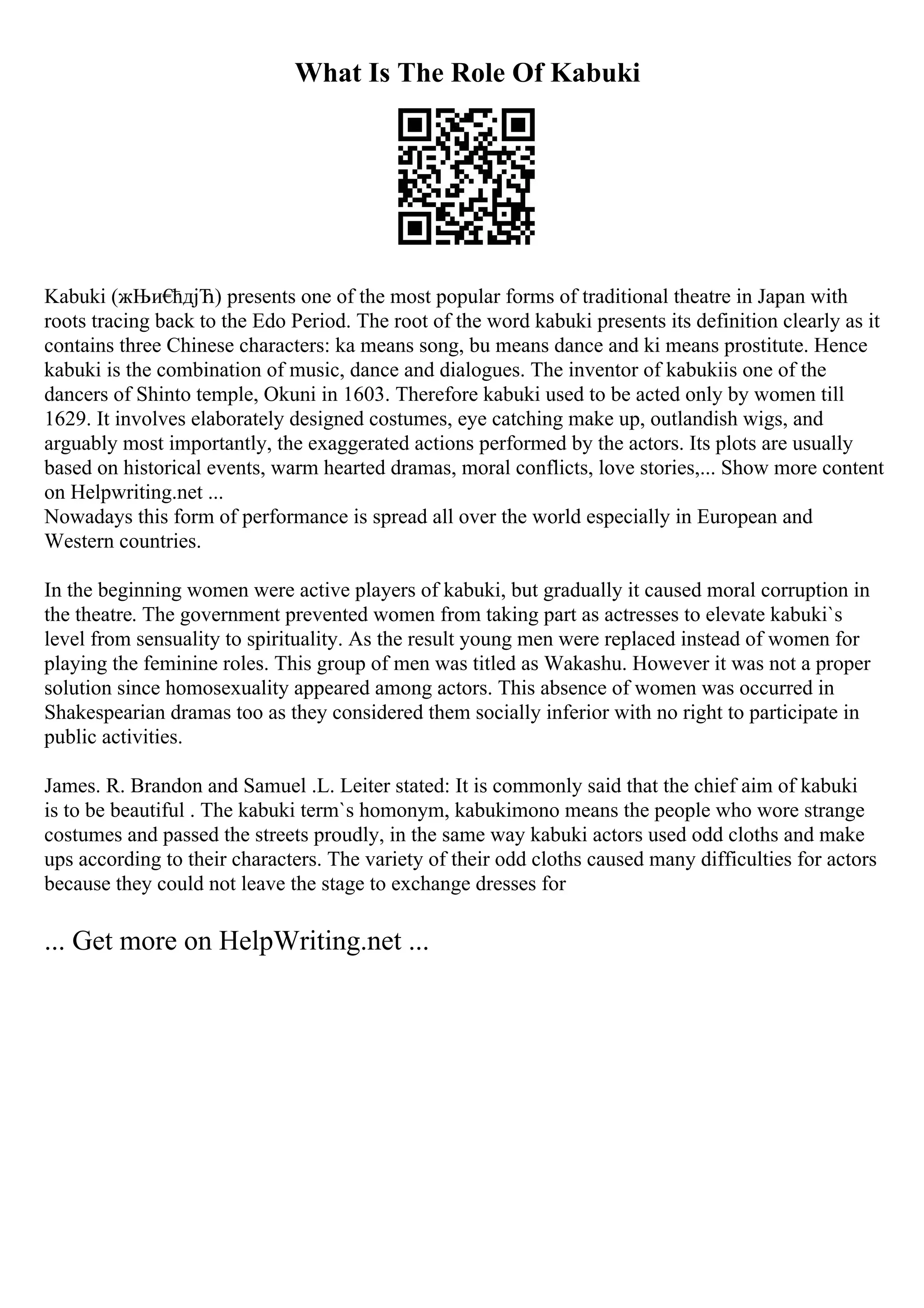 What Is The Role Of Kabuki
Kabuki (жЊи€
ћдјЋ) presents one of the most popular forms of traditional theatre in Japan with
roots tracing back to the Edo Period. The root of the word kabuki presents its definition clearly as it
contains three Chinese characters: ka means song, bu means dance and ki means prostitute. Hence
kabuki is the combination of music, dance and dialogues. The inventor of kabukiis one of the
dancers of Shinto temple, Okuni in 1603. Therefore kabuki used to be acted only by women till
1629. It involves elaborately designed costumes, eye catching make up, outlandish wigs, and
arguably most importantly, the exaggerated actions performed by the actors. Its plots are usually
based on historical events, warm hearted dramas, moral conflicts, love stories,... Show more content
on Helpwriting.net ...
Nowadays this form of performance is spread all over the world especially in European and
Western countries.
In the beginning women were active players of kabuki, but gradually it caused moral corruption in
the theatre. The government prevented women from taking part as actresses to elevate kabuki`s
level from sensuality to spirituality. As the result young men were replaced instead of women for
playing the feminine roles. This group of men was titled as Wakashu. However it was not a proper
solution since homosexuality appeared among actors. This absence of women was occurred in
Shakespearian dramas too as they considered them socially inferior with no right to participate in
public activities.
James. R. Brandon and Samuel .L. Leiter stated: It is commonly said that the chief aim of kabuki
is to be beautiful . The kabuki term`s homonym, kabukimono means the people who wore strange
costumes and passed the streets proudly, in the same way kabuki actors used odd cloths and make
ups according to their characters. The variety of their odd cloths caused many difficulties for actors
because they could not leave the stage to exchange dresses for
... Get more on HelpWriting.net ...
 