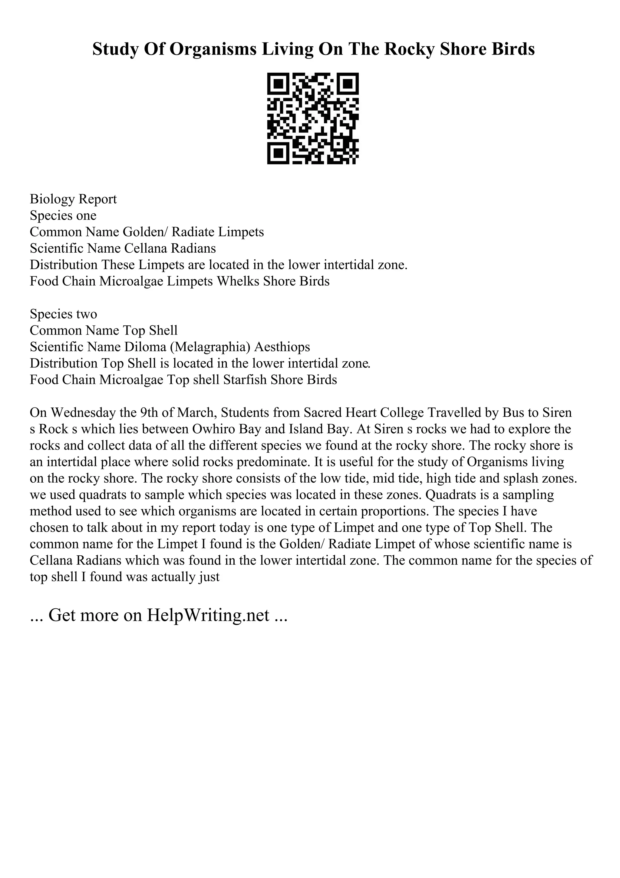 Study Of Organisms Living On The Rocky Shore Birds
Biology Report
Species one
Common Name Golden/ Radiate Limpets
Scientific Name Cellana Radians
Distribution These Limpets are located in the lower intertidal zone.
Food Chain Microalgae Limpets Whelks Shore Birds
Species two
Common Name Top Shell
Scientific Name Diloma (Melagraphia) Aesthiops
Distribution Top Shell is located in the lower intertidal zone.
Food Chain Microalgae Top shell Starfish Shore Birds
On Wednesday the 9th of March, Students from Sacred Heart College Travelled by Bus to Siren
s Rock s which lies between Owhiro Bay and Island Bay. At Siren s rocks we had to explore the
rocks and collect data of all the different species we found at the rocky shore. The rocky shore is
an intertidal place where solid rocks predominate. It is useful for the study of Organisms living
on the rocky shore. The rocky shore consists of the low tide, mid tide, high tide and splash zones.
we used quadrats to sample which species was located in these zones. Quadrats is a sampling
method used to see which organisms are located in certain proportions. The species I have
chosen to talk about in my report today is one type of Limpet and one type of Top Shell. The
common name for the Limpet I found is the Golden/ Radiate Limpet of whose scientific name is
Cellana Radians which was found in the lower intertidal zone. The common name for the species of
top shell I found was actually just
... Get more on HelpWriting.net ...
 