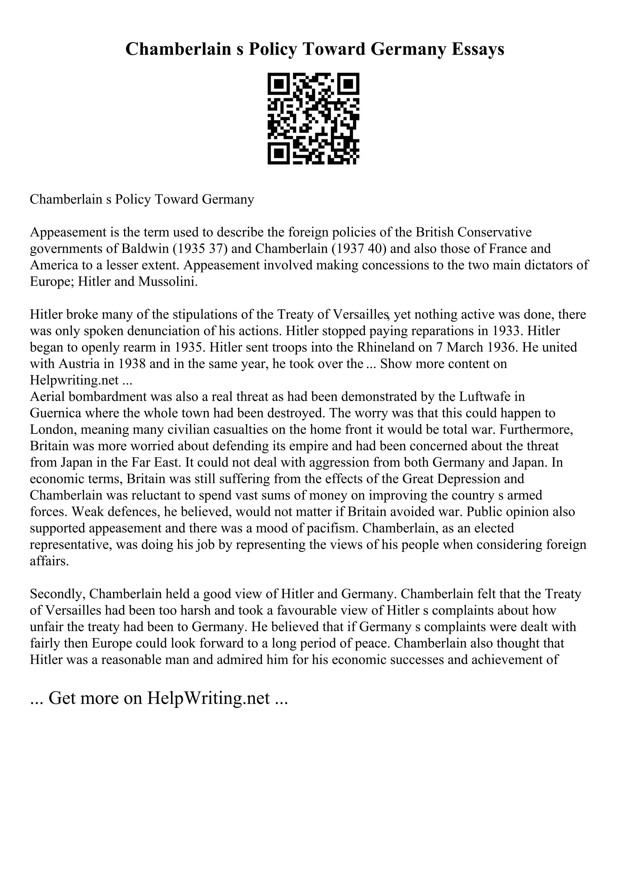Chamberlain s Policy Toward Germany Essays
Chamberlain s Policy Toward Germany
Appeasement is the term used to describe the foreign policies of the British Conservative
governments of Baldwin (1935 37) and Chamberlain (1937 40) and also those of France and
America to a lesser extent. Appeasement involved making concessions to the two main dictators of
Europe; Hitler and Mussolini.
Hitler broke many of the stipulations of the Treaty of Versailles, yet nothing active was done, there
was only spoken denunciation of his actions. Hitler stopped paying reparations in 1933. Hitler
began to openly rearm in 1935. Hitler sent troops into the Rhineland on 7 March 1936. He united
with Austria in 1938 and in the same year, he took over the ... Show more content on
Helpwriting.net ...
Aerial bombardment was also a real threat as had been demonstrated by the Luftwafe in
Guernica where the whole town had been destroyed. The worry was that this could happen to
London, meaning many civilian casualties on the home front it would be total war. Furthermore,
Britain was more worried about defending its empire and had been concerned about the threat
from Japan in the Far East. It could not deal with aggression from both Germany and Japan. In
economic terms, Britain was still suffering from the effects of the Great Depression and
Chamberlain was reluctant to spend vast sums of money on improving the country s armed
forces. Weak defences, he believed, would not matter if Britain avoided war. Public opinion also
supported appeasement and there was a mood of pacifism. Chamberlain, as an elected
representative, was doing his job by representing the views of his people when considering foreign
affairs.
Secondly, Chamberlain held a good view of Hitler and Germany. Chamberlain felt that the Treaty
of Versailles had been too harsh and took a favourable view of Hitler s complaints about how
unfair the treaty had been to Germany. He believed that if Germany s complaints were dealt with
fairly then Europe could look forward to a long period of peace. Chamberlain also thought that
Hitler was a reasonable man and admired him for his economic successes and achievement of
... Get more on HelpWriting.net ...
 