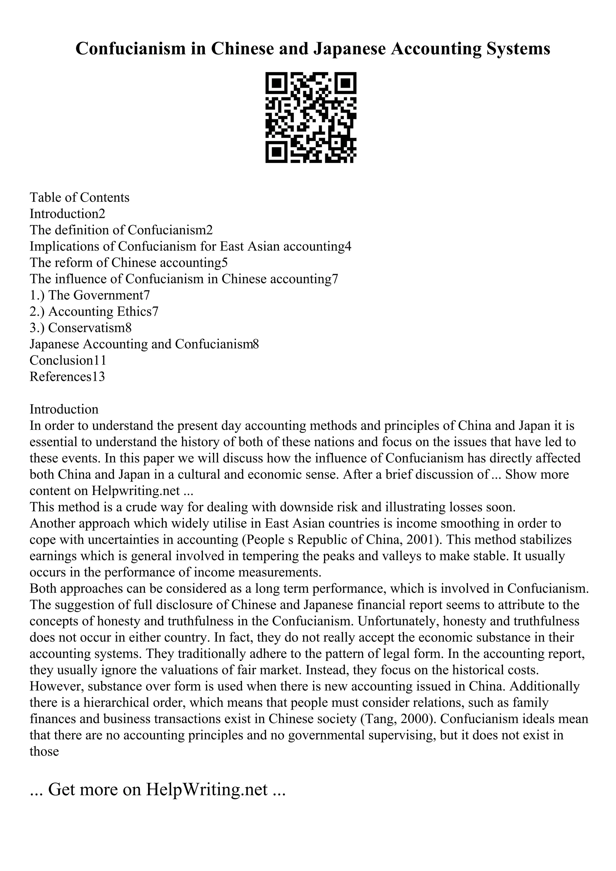 Confucianism in Chinese and Japanese Accounting Systems
Table of Contents
Introduction2
The definition of Confucianism2
Implications of Confucianism for East Asian accounting4
The reform of Chinese accounting5
The influence of Confucianism in Chinese accounting7
1.) The Government7
2.) Accounting Ethics7
3.) Conservatism8
Japanese Accounting and Confucianism8
Conclusion11
References13
Introduction
In order to understand the present day accounting methods and principles of China and Japan it is
essential to understand the history of both of these nations and focus on the issues that have led to
these events. In this paper we will discuss how the influence of Confucianism has directly affected
both China and Japan in a cultural and economic sense. After a brief discussion of ... Show more
content on Helpwriting.net ...
This method is a crude way for dealing with downside risk and illustrating losses soon.
Another approach which widely utilise in East Asian countries is income smoothing in order to
cope with uncertainties in accounting (People s Republic of China, 2001). This method stabilizes
earnings which is general involved in tempering the peaks and valleys to make stable. It usually
occurs in the performance of income measurements.
Both approaches can be considered as a long term performance, which is involved in Confucianism.
The suggestion of full disclosure of Chinese and Japanese financial report seems to attribute to the
concepts of honesty and truthfulness in the Confucianism. Unfortunately, honesty and truthfulness
does not occur in either country. In fact, they do not really accept the economic substance in their
accounting systems. They traditionally adhere to the pattern of legal form. In the accounting report,
they usually ignore the valuations of fair market. Instead, they focus on the historical costs.
However, substance over form is used when there is new accounting issued in China. Additionally
there is a hierarchical order, which means that people must consider relations, such as family
finances and business transactions exist in Chinese society (Tang, 2000). Confucianism ideals mean
that there are no accounting principles and no governmental supervising, but it does not exist in
those
... Get more on HelpWriting.net ...
 