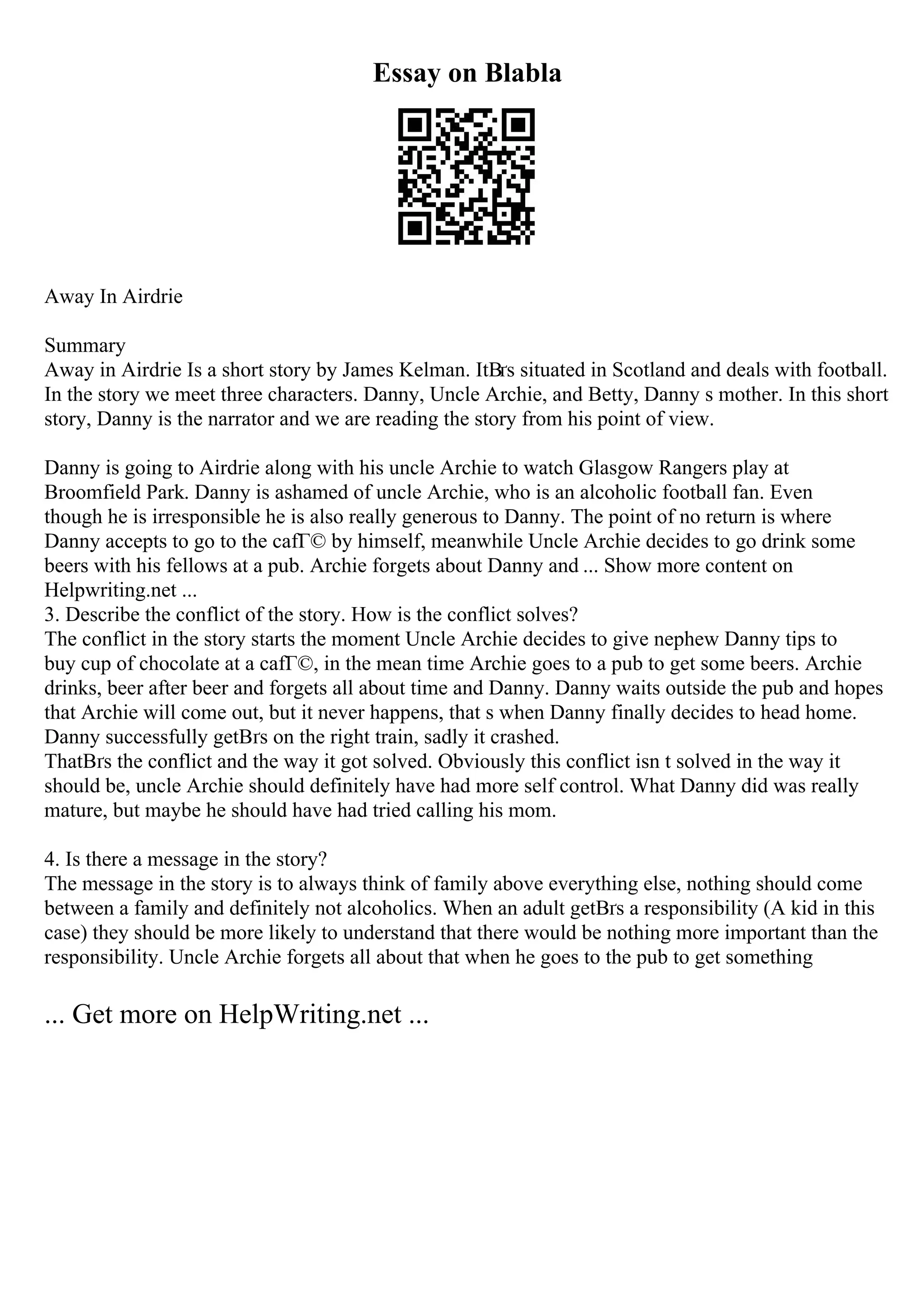 Essay on Blabla
Away In Airdrie
Summary
Away in Airdrie Is a short story by James Kelman. ItВґs situated in Scotland and deals with football.
In the story we meet three characters. Danny, Uncle Archie, and Betty, Danny s mother. In this short
story, Danny is the narrator and we are reading the story from his point of view.
Danny is going to Airdrie along with his uncle Archie to watch Glasgow Rangers play at
Broomfield Park. Danny is ashamed of uncle Archie, who is an alcoholic football fan. Even
though he is irresponsible he is also really generous to Danny. The point of no return is where
Danny accepts to go to the cafГ© by himself, meanwhile Uncle Archie decides to go drink some
beers with his fellows at a pub. Archie forgets about Danny and ... Show more content on
Helpwriting.net ...
3. Describe the conflict of the story. How is the conflict solves?
The conflict in the story starts the moment Uncle Archie decides to give nephew Danny tips to
buy cup of chocolate at a cafГ©, in the mean time Archie goes to a pub to get some beers. Archie
drinks, beer after beer and forgets all about time and Danny. Danny waits outside the pub and hopes
that Archie will come out, but it never happens, that s when Danny finally decides to head home.
Danny successfully getВґs on the right train, sadly it crashed.
ThatВґs the conflict and the way it got solved. Obviously this conflict isn t solved in the way it
should be, uncle Archie should definitely have had more self control. What Danny did was really
mature, but maybe he should have had tried calling his mom.
4. Is there a message in the story?
The message in the story is to always think of family above everything else, nothing should come
between a family and definitely not alcoholics. When an adult getВґs a responsibility (A kid in this
case) they should be more likely to understand that there would be nothing more important than the
responsibility. Uncle Archie forgets all about that when he goes to the pub to get something
... Get more on HelpWriting.net ...
 
