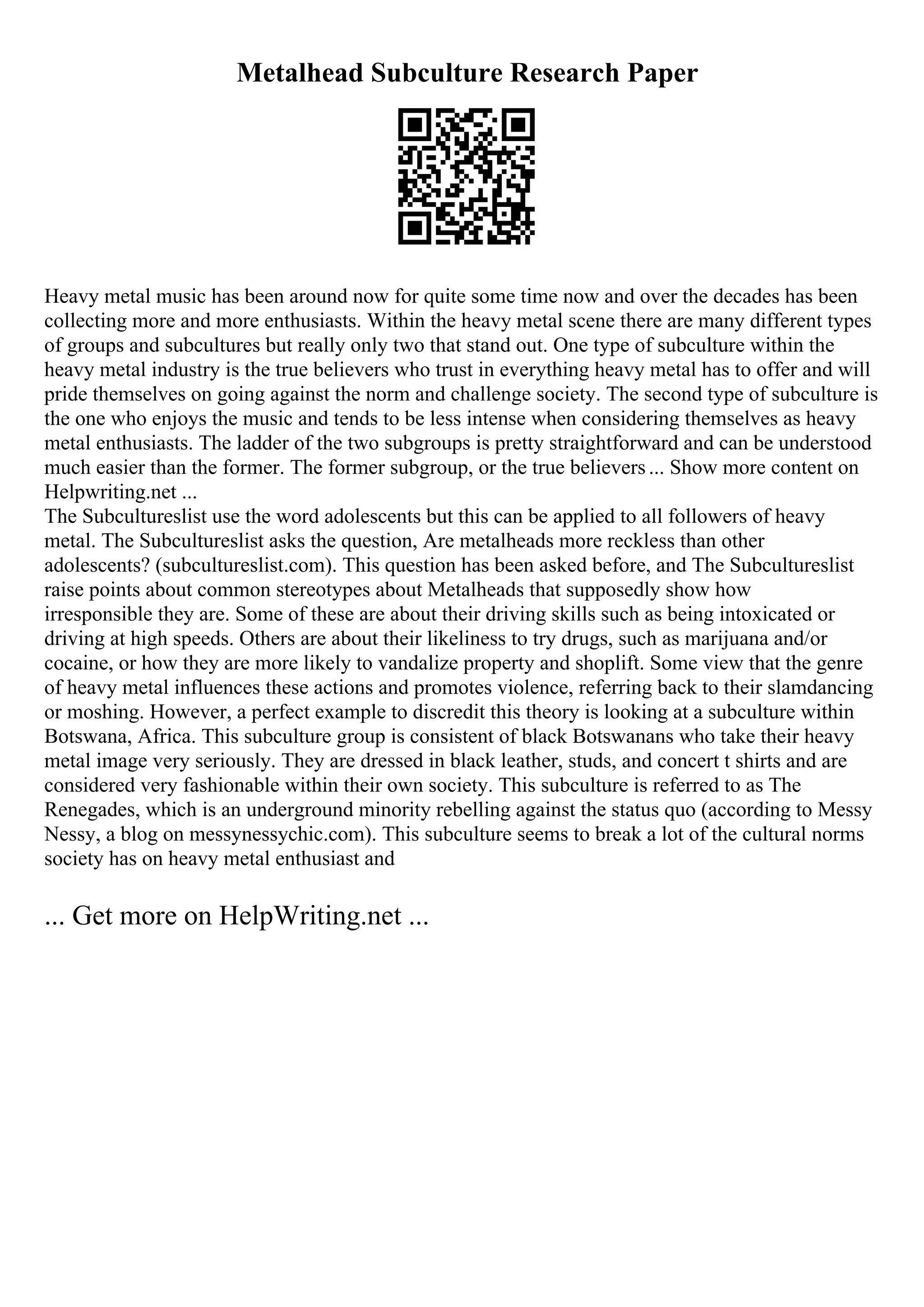 Metalhead Subculture Research Paper
Heavy metal music has been around now for quite some time now and over the decades has been
collecting more and more enthusiasts. Within the heavy metal scene there are many different types
of groups and subcultures but really only two that stand out. One type of subculture within the
heavy metal industry is the true believers who trust in everything heavy metal has to offer and will
pride themselves on going against the norm and challenge society. The second type of subculture is
the one who enjoys the music and tends to be less intense when considering themselves as heavy
metal enthusiasts. The ladder of the two subgroups is pretty straightforward and can be understood
much easier than the former. The former subgroup, or the true believers... Show more content on
Helpwriting.net ...
The Subcultureslist use the word adolescents but this can be applied to all followers of heavy
metal. The Subcultureslist asks the question, Are metalheads more reckless than other
adolescents? (subcultureslist.com). This question has been asked before, and The Subcultureslist
raise points about common stereotypes about Metalheads that supposedly show how
irresponsible they are. Some of these are about their driving skills such as being intoxicated or
driving at high speeds. Others are about their likeliness to try drugs, such as marijuana and/or
cocaine, or how they are more likely to vandalize property and shoplift. Some view that the genre
of heavy metal influences these actions and promotes violence, referring back to their slamdancing
or moshing. However, a perfect example to discredit this theory is looking at a subculture within
Botswana, Africa. This subculture group is consistent of black Botswanans who take their heavy
metal image very seriously. They are dressed in black leather, studs, and concert t shirts and are
considered very fashionable within their own society. This subculture is referred to as The
Renegades, which is an underground minority rebelling against the status quo (according to Messy
Nessy, a blog on messynessychic.com). This subculture seems to break a lot of the cultural norms
society has on heavy metal enthusiast and
... Get more on HelpWriting.net ...
 