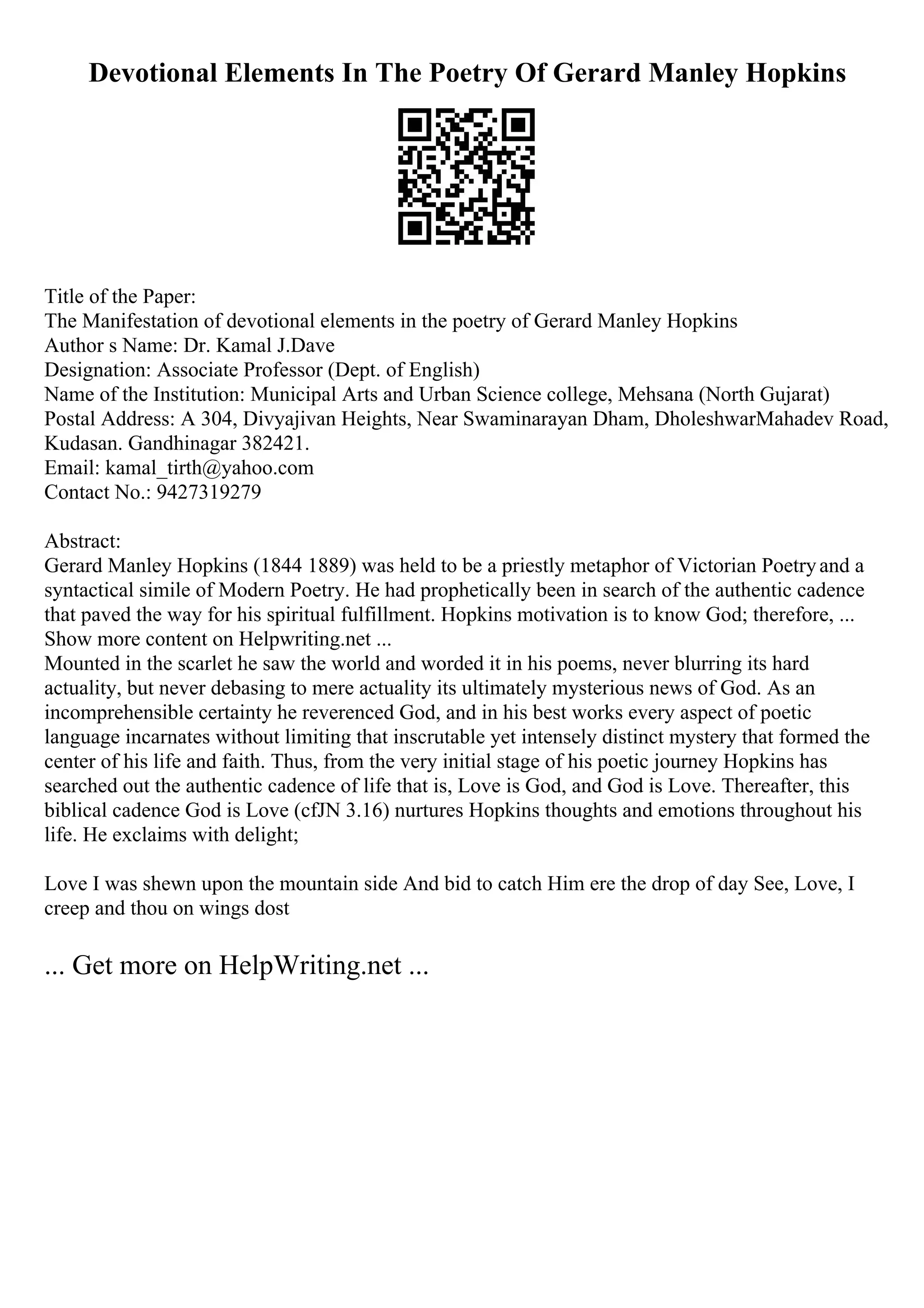 Devotional Elements In The Poetry Of Gerard Manley Hopkins
Title of the Paper:
The Manifestation of devotional elements in the poetry of Gerard Manley Hopkins
Author s Name: Dr. Kamal J.Dave
Designation: Associate Professor (Dept. of English)
Name of the Institution: Municipal Arts and Urban Science college, Mehsana (North Gujarat)
Postal Address: A 304, Divyajivan Heights, Near Swaminarayan Dham, DholeshwarMahadev Road,
Kudasan. Gandhinagar 382421.
Email: kamal_tirth@yahoo.com
Contact No.: 9427319279
Abstract:
Gerard Manley Hopkins (1844 1889) was held to be a priestly metaphor of Victorian Poetryand a
syntactical simile of Modern Poetry. He had prophetically been in search of the authentic cadence
that paved the way for his spiritual fulfillment. Hopkins motivation is to know God; therefore, ...
Show more content on Helpwriting.net ...
Mounted in the scarlet he saw the world and worded it in his poems, never blurring its hard
actuality, but never debasing to mere actuality its ultimately mysterious news of God. As an
incomprehensible certainty he reverenced God, and in his best works every aspect of poetic
language incarnates without limiting that inscrutable yet intensely distinct mystery that formed the
center of his life and faith. Thus, from the very initial stage of his poetic journey Hopkins has
searched out the authentic cadence of life that is, Love is God, and God is Love. Thereafter, this
biblical cadence God is Love (cfJN 3.16) nurtures Hopkins thoughts and emotions throughout his
life. He exclaims with delight;
Love I was shewn upon the mountain side And bid to catch Him ere the drop of day See, Love, I
creep and thou on wings dost
... Get more on HelpWriting.net ...
 