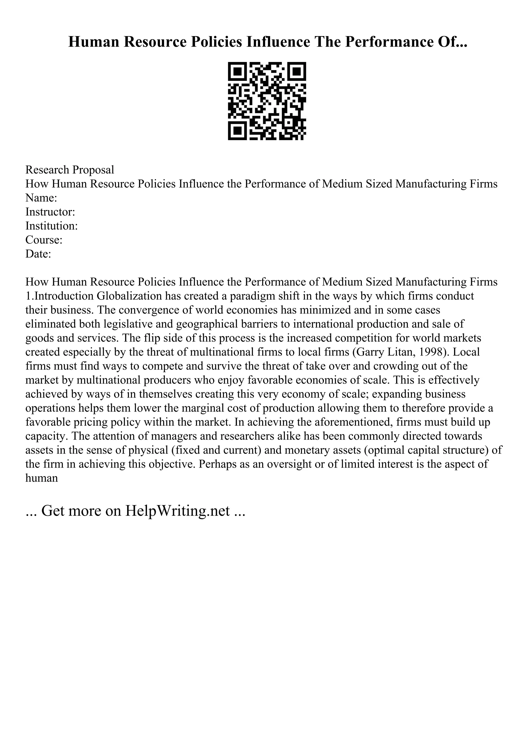 Human Resource Policies Influence The Performance Of...
Research Proposal
How Human Resource Policies Influence the Performance of Medium Sized Manufacturing Firms
Name:
Instructor:
Institution:
Course:
Date:
How Human Resource Policies Influence the Performance of Medium Sized Manufacturing Firms
1.Introduction Globalization has created a paradigm shift in the ways by which firms conduct
their business. The convergence of world economies has minimized and in some cases
eliminated both legislative and geographical barriers to international production and sale of
goods and services. The flip side of this process is the increased competition for world markets
created especially by the threat of multinational firms to local firms (Garry Litan, 1998). Local
firms must find ways to compete and survive the threat of take over and crowding out of the
market by multinational producers who enjoy favorable economies of scale. This is effectively
achieved by ways of in themselves creating this very economy of scale; expanding business
operations helps them lower the marginal cost of production allowing them to therefore provide a
favorable pricing policy within the market. In achieving the aforementioned, firms must build up
capacity. The attention of managers and researchers alike has been commonly directed towards
assets in the sense of physical (fixed and current) and monetary assets (optimal capital structure) of
the firm in achieving this objective. Perhaps as an oversight or of limited interest is the aspect of
human
... Get more on HelpWriting.net ...
 
