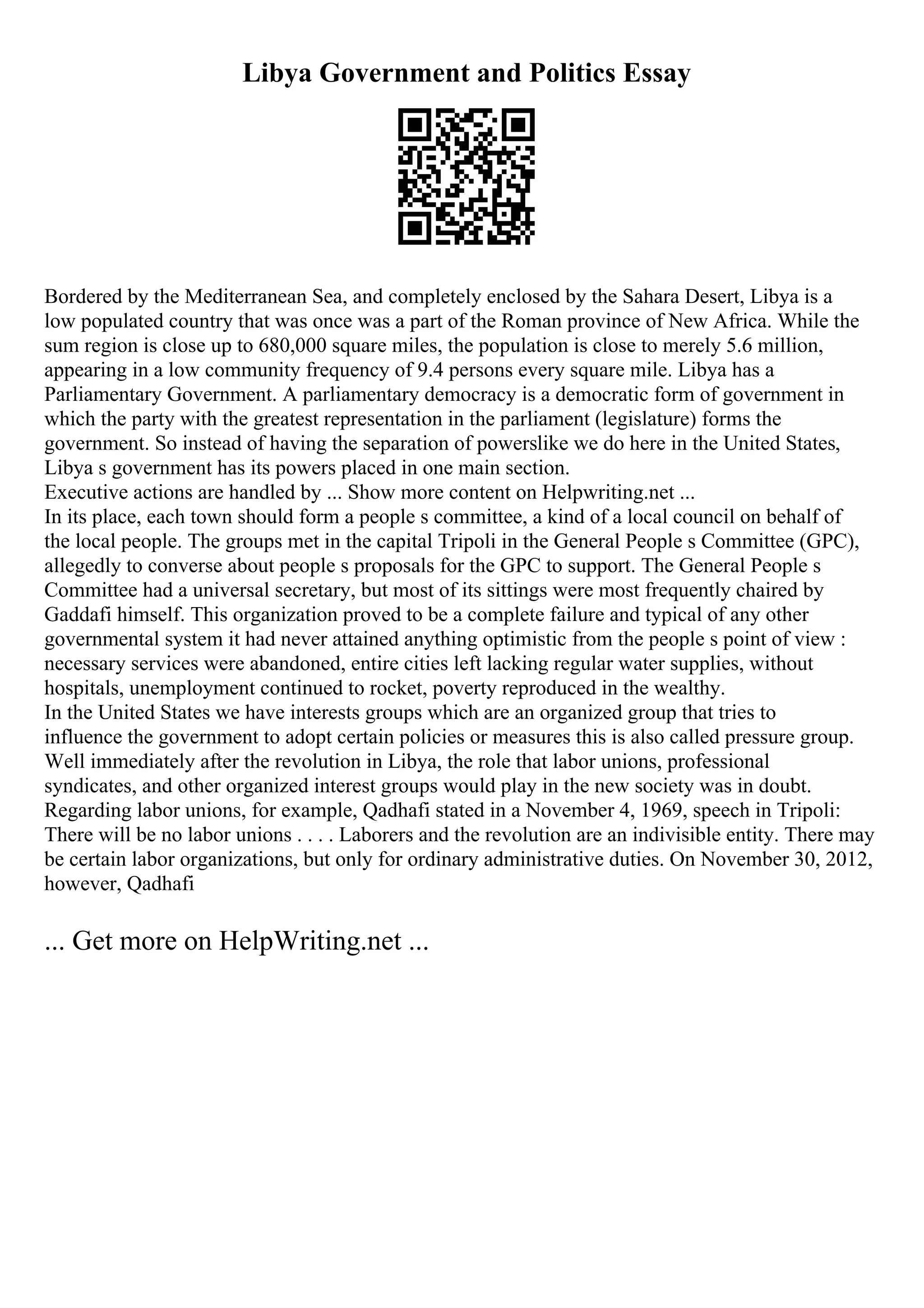 Libya Government and Politics Essay
Bordered by the Mediterranean Sea, and completely enclosed by the Sahara Desert, Libya is a
low populated country that was once was a part of the Roman province of New Africa. While the
sum region is close up to 680,000 square miles, the population is close to merely 5.6 million,
appearing in a low community frequency of 9.4 persons every square mile. Libya has a
Parliamentary Government. A parliamentary democracy is a democratic form of government in
which the party with the greatest representation in the parliament (legislature) forms the
government. So instead of having the separation of powerslike we do here in the United States,
Libya s government has its powers placed in one main section.
Executive actions are handled by ... Show more content on Helpwriting.net ...
In its place, each town should form a people s committee, a kind of a local council on behalf of
the local people. The groups met in the capital Tripoli in the General People s Committee (GPC),
allegedly to converse about people s proposals for the GPC to support. The General People s
Committee had a universal secretary, but most of its sittings were most frequently chaired by
Gaddafi himself. This organization proved to be a complete failure and typical of any other
governmental system it had never attained anything optimistic from the people s point of view :
necessary services were abandoned, entire cities left lacking regular water supplies, without
hospitals, unemployment continued to rocket, poverty reproduced in the wealthy.
In the United States we have interests groups which are an organized group that tries to
influence the government to adopt certain policies or measures this is also called pressure group.
Well immediately after the revolution in Libya, the role that labor unions, professional
syndicates, and other organized interest groups would play in the new society was in doubt.
Regarding labor unions, for example, Qadhafi stated in a November 4, 1969, speech in Tripoli:
There will be no labor unions . . . . Laborers and the revolution are an indivisible entity. There may
be certain labor organizations, but only for ordinary administrative duties. On November 30, 2012,
however, Qadhafi
... Get more on HelpWriting.net ...
 