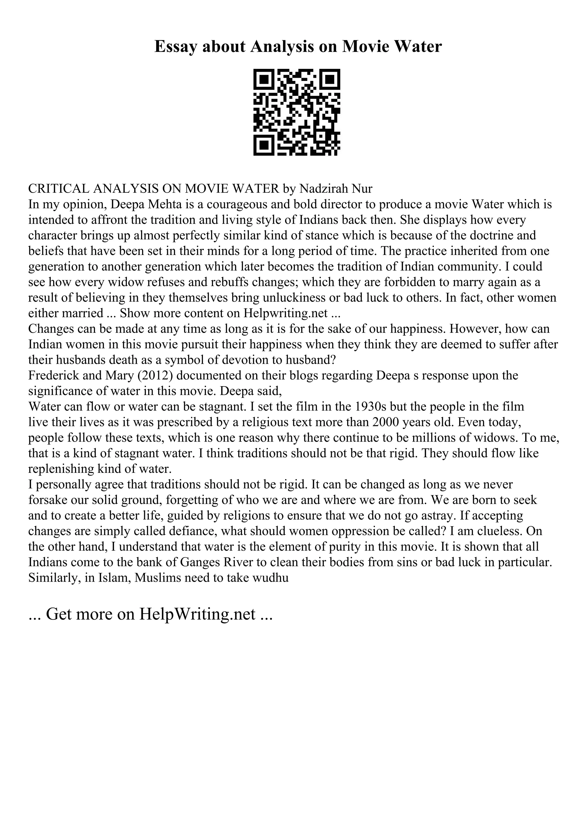 Essay about Analysis on Movie Water
CRITICAL ANALYSIS ON MOVIE WATER by Nadzirah Nur
In my opinion, Deepa Mehta is a courageous and bold director to produce a movie Water which is
intended to affront the tradition and living style of Indians back then. She displays how every
character brings up almost perfectly similar kind of stance which is because of the doctrine and
beliefs that have been set in their minds for a long period of time. The practice inherited from one
generation to another generation which later becomes the tradition of Indian community. I could
see how every widow refuses and rebuffs changes; which they are forbidden to marry again as a
result of believing in they themselves bring unluckiness or bad luck to others. In fact, other women
either married ... Show more content on Helpwriting.net ...
Changes can be made at any time as long as it is for the sake of our happiness. However, how can
Indian women in this movie pursuit their happiness when they think they are deemed to suffer after
their husbands death as a symbol of devotion to husband?
Frederick and Mary (2012) documented on their blogs regarding Deepa s response upon the
significance of water in this movie. Deepa said,
Water can flow or water can be stagnant. I set the film in the 1930s but the people in the film
live their lives as it was prescribed by a religious text more than 2000 years old. Even today,
people follow these texts, which is one reason why there continue to be millions of widows. To me,
that is a kind of stagnant water. I think traditions should not be that rigid. They should flow like
replenishing kind of water.
I personally agree that traditions should not be rigid. It can be changed as long as we never
forsake our solid ground, forgetting of who we are and where we are from. We are born to seek
and to create a better life, guided by religions to ensure that we do not go astray. If accepting
changes are simply called defiance, what should women oppression be called? I am clueless. On
the other hand, I understand that water is the element of purity in this movie. It is shown that all
Indians come to the bank of Ganges River to clean their bodies from sins or bad luck in particular.
Similarly, in Islam, Muslims need to take wudhu
... Get more on HelpWriting.net ...
 