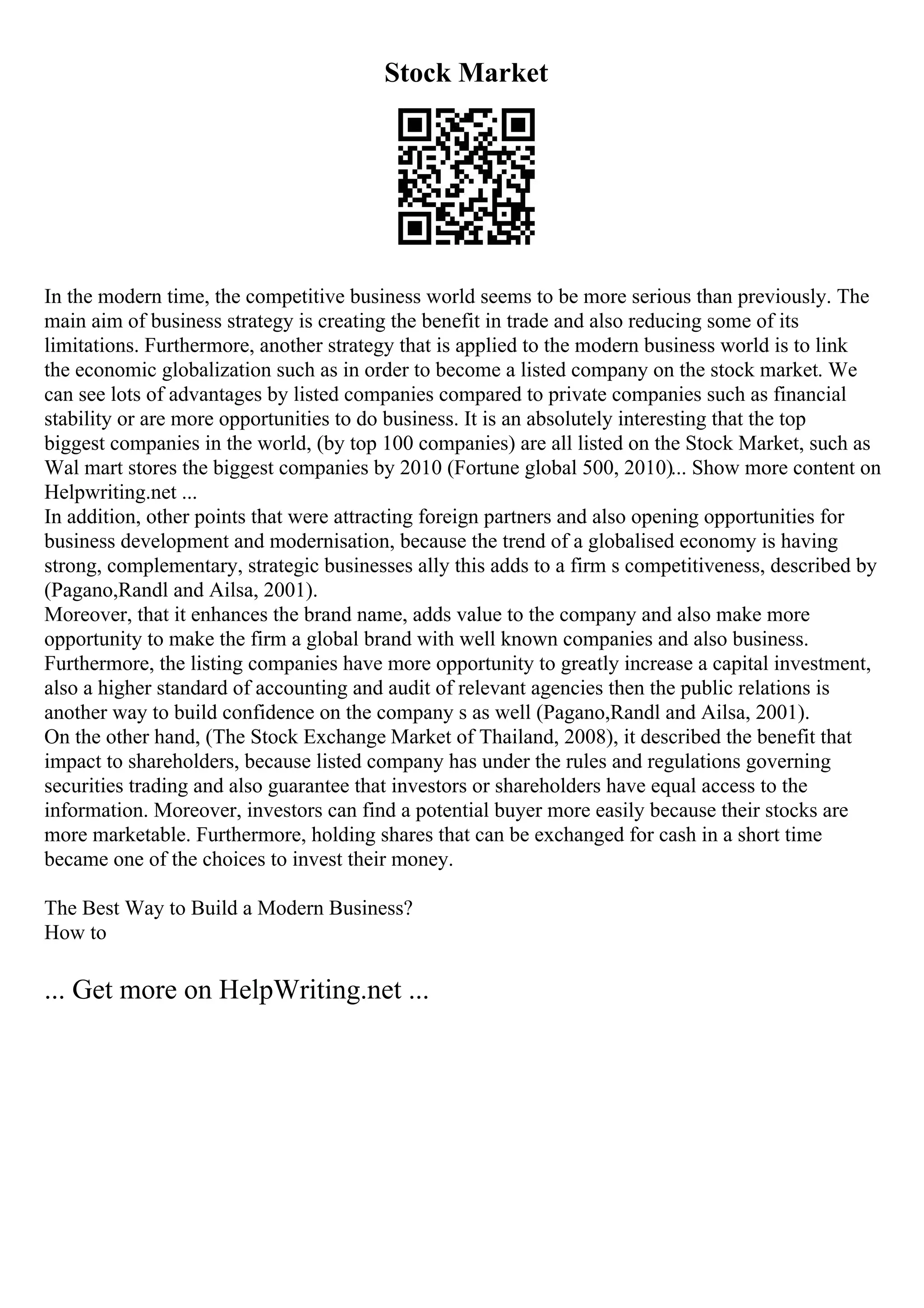 Stock Market
In the modern time, the competitive business world seems to be more serious than previously. The
main aim of business strategy is creating the benefit in trade and also reducing some of its
limitations. Furthermore, another strategy that is applied to the modern business world is to link
the economic globalization such as in order to become a listed company on the stock market. We
can see lots of advantages by listed companies compared to private companies such as financial
stability or are more opportunities to do business. It is an absolutely interesting that the top
biggest companies in the world, (by top 100 companies) are all listed on the Stock Market, such as
Wal mart stores the biggest companies by 2010 (Fortune global 500, 2010)... Show more content on
Helpwriting.net ...
In addition, other points that were attracting foreign partners and also opening opportunities for
business development and modernisation, because the trend of a globalised economy is having
strong, complementary, strategic businesses ally this adds to a firm s competitiveness, described by
(Pagano,Randl and Ailsa, 2001).
Moreover, that it enhances the brand name, adds value to the company and also make more
opportunity to make the firm a global brand with well known companies and also business.
Furthermore, the listing companies have more opportunity to greatly increase a capital investment,
also a higher standard of accounting and audit of relevant agencies then the public relations is
another way to build confidence on the company s as well (Pagano,Randl and Ailsa, 2001).
On the other hand, (The Stock Exchange Market of Thailand, 2008), it described the benefit that
impact to shareholders, because listed company has under the rules and regulations governing
securities trading and also guarantee that investors or shareholders have equal access to the
information. Moreover, investors can find a potential buyer more easily because their stocks are
more marketable. Furthermore, holding shares that can be exchanged for cash in a short time
became one of the choices to invest their money.
The Best Way to Build a Modern Business?
How to
... Get more on HelpWriting.net ...
 