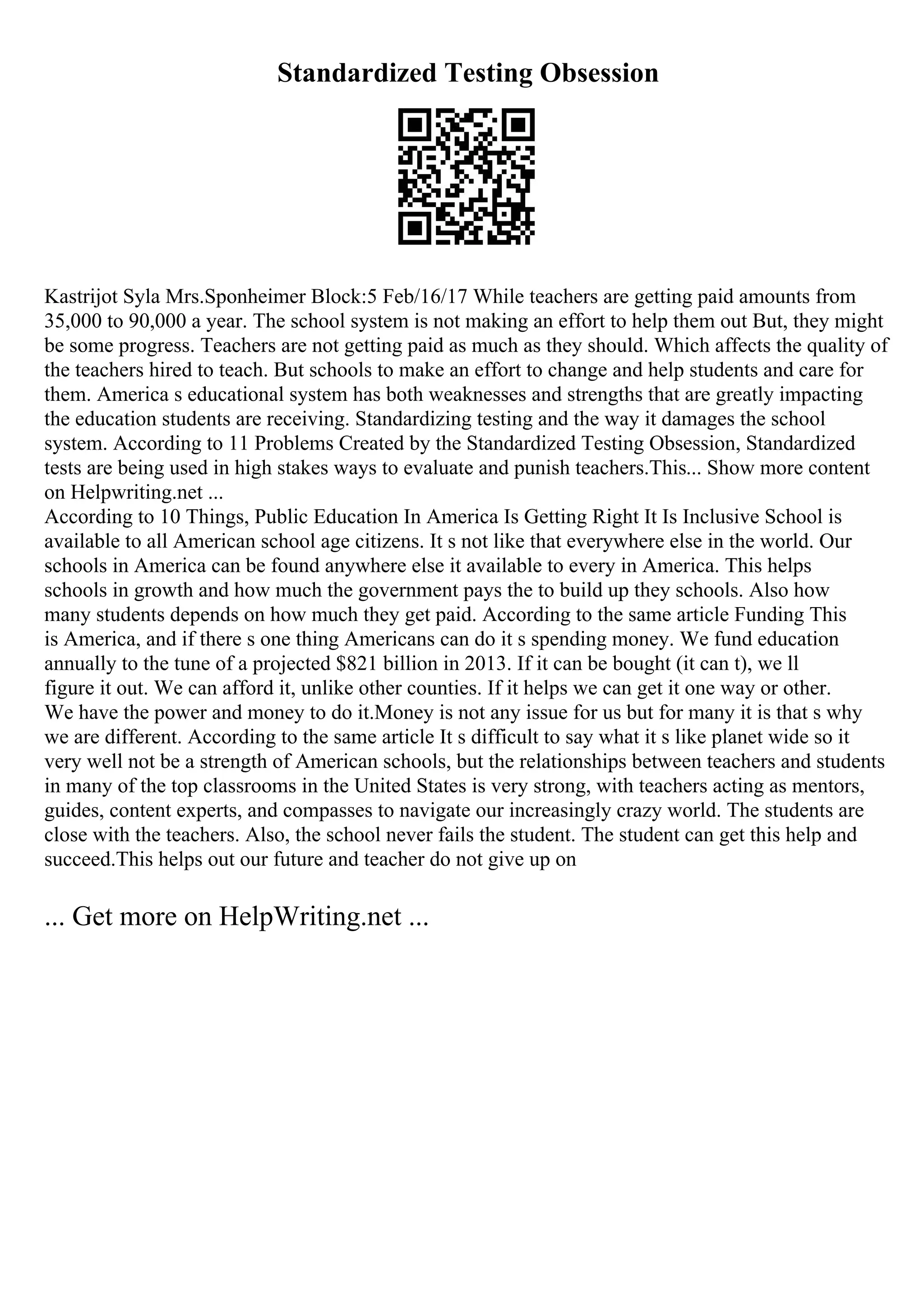 Standardized Testing Obsession
Kastrijot Syla Mrs.Sponheimer Block:5 Feb/16/17 While teachers are getting paid amounts from
35,000 to 90,000 a year. The school system is not making an effort to help them out But, they might
be some progress. Teachers are not getting paid as much as they should. Which affects the quality of
the teachers hired to teach. But schools to make an effort to change and help students and care for
them. America s educational system has both weaknesses and strengths that are greatly impacting
the education students are receiving. Standardizing testing and the way it damages the school
system. According to 11 Problems Created by the Standardized Testing Obsession, Standardized
tests are being used in high stakes ways to evaluate and punish teachers.This... Show more content
on Helpwriting.net ...
According to 10 Things, Public Education In America Is Getting Right It Is Inclusive School is
available to all American school age citizens. It s not like that everywhere else in the world. Our
schools in America can be found anywhere else it available to every in America. This helps
schools in growth and how much the government pays the to build up they schools. Also how
many students depends on how much they get paid. According to the same article Funding This
is America, and if there s one thing Americans can do it s spending money. We fund education
annually to the tune of a projected $821 billion in 2013. If it can be bought (it can t), we ll
figure it out. We can afford it, unlike other counties. If it helps we can get it one way or other.
We have the power and money to do it.Money is not any issue for us but for many it is that s why
we are different. According to the same article It s difficult to say what it s like planet wide so it
very well not be a strength of American schools, but the relationships between teachers and students
in many of the top classrooms in the United States is very strong, with teachers acting as mentors,
guides, content experts, and compasses to navigate our increasingly crazy world. The students are
close with the teachers. Also, the school never fails the student. The student can get this help and
succeed.This helps out our future and teacher do not give up on
... Get more on HelpWriting.net ...
 