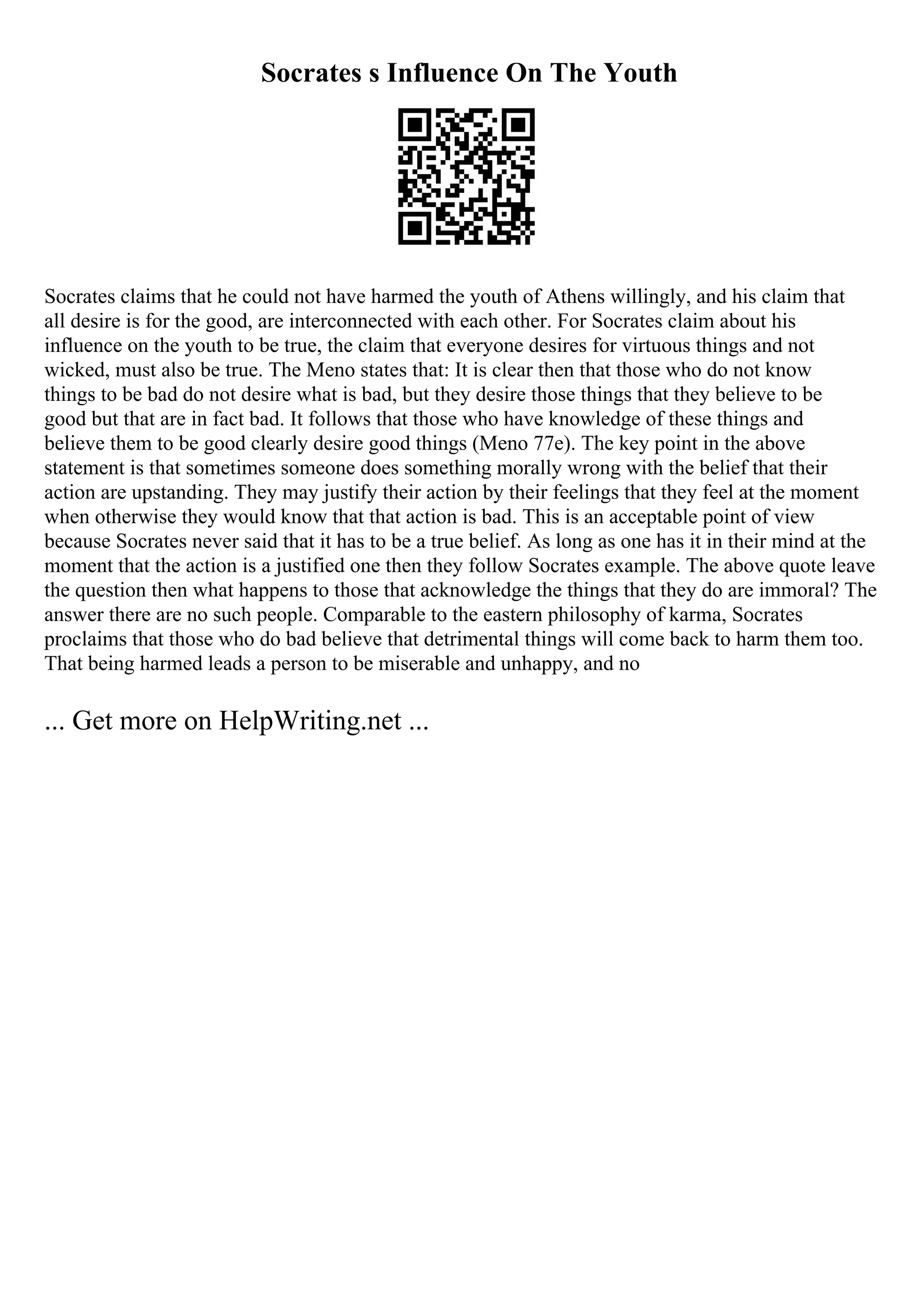 Socrates s Influence On The Youth
Socrates claims that he could not have harmed the youth of Athens willingly, and his claim that
all desire is for the good, are interconnected with each other. For Socrates claim about his
influence on the youth to be true, the claim that everyone desires for virtuous things and not
wicked, must also be true. The Meno states that: It is clear then that those who do not know
things to be bad do not desire what is bad, but they desire those things that they believe to be
good but that are in fact bad. It follows that those who have knowledge of these things and
believe them to be good clearly desire good things (Meno 77e). The key point in the above
statement is that sometimes someone does something morally wrong with the belief that their
action are upstanding. They may justify their action by their feelings that they feel at the moment
when otherwise they would know that that action is bad. This is an acceptable point of view
because Socrates never said that it has to be a true belief. As long as one has it in their mind at the
moment that the action is a justified one then they follow Socrates example. The above quote leave
the question then what happens to those that acknowledge the things that they do are immoral? The
answer there are no such people. Comparable to the eastern philosophy of karma, Socrates
proclaims that those who do bad believe that detrimental things will come back to harm them too.
That being harmed leads a person to be miserable and unhappy, and no
... Get more on HelpWriting.net ...
 