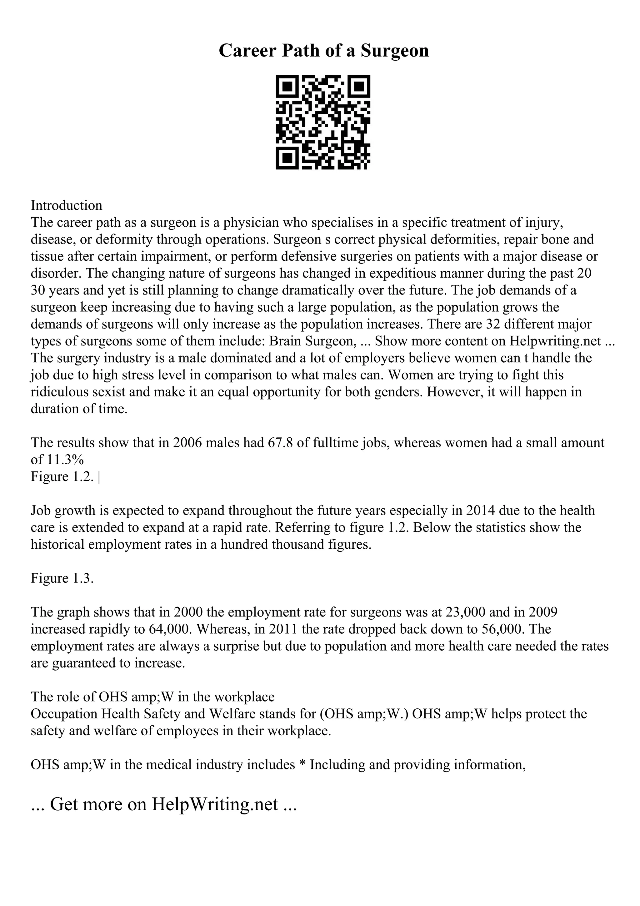 Career Path of a Surgeon
Introduction
The career path as a surgeon is a physician who specialises in a specific treatment of injury,
disease, or deformity through operations. Surgeon s correct physical deformities, repair bone and
tissue after certain impairment, or perform defensive surgeries on patients with a major disease or
disorder. The changing nature of surgeons has changed in expeditious manner during the past 20
30 years and yet is still planning to change dramatically over the future. The job demands of a
surgeon keep increasing due to having such a large population, as the population grows the
demands of surgeons will only increase as the population increases. There are 32 different major
types of surgeons some of them include: Brain Surgeon, ... Show more content on Helpwriting.net ...
The surgery industry is a male dominated and a lot of employers believe women can t handle the
job due to high stress level in comparison to what males can. Women are trying to fight this
ridiculous sexist and make it an equal opportunity for both genders. However, it will happen in
duration of time.
The results show that in 2006 males had 67.8 of fulltime jobs, whereas women had a small amount
of 11.3%
Figure 1.2. |
Job growth is expected to expand throughout the future years especially in 2014 due to the health
care is extended to expand at a rapid rate. Referring to figure 1.2. Below the statistics show the
historical employment rates in a hundred thousand figures.
Figure 1.3.
The graph shows that in 2000 the employment rate for surgeons was at 23,000 and in 2009
increased rapidly to 64,000. Whereas, in 2011 the rate dropped back down to 56,000. The
employment rates are always a surprise but due to population and more health care needed the rates
are guaranteed to increase.
The role of OHS amp;W in the workplace
Occupation Health Safety and Welfare stands for (OHS amp;W.) OHS amp;W helps protect the
safety and welfare of employees in their workplace.
OHS amp;W in the medical industry includes * Including and providing information,
... Get more on HelpWriting.net ...
 