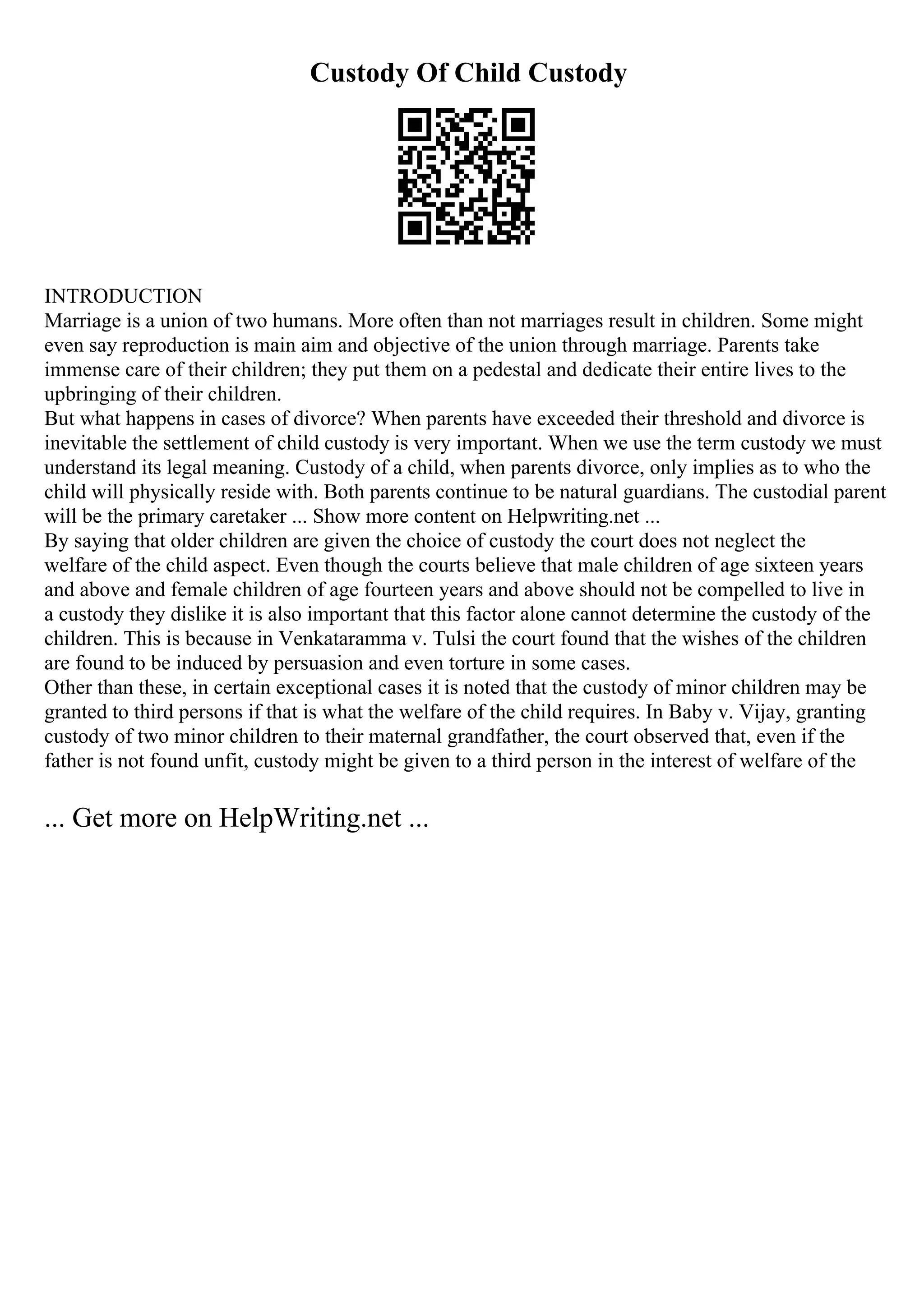 Custody Of Child Custody
INTRODUCTION
Marriage is a union of two humans. More often than not marriages result in children. Some might
even say reproduction is main aim and objective of the union through marriage. Parents take
immense care of their children; they put them on a pedestal and dedicate their entire lives to the
upbringing of their children.
But what happens in cases of divorce? When parents have exceeded their threshold and divorce is
inevitable the settlement of child custody is very important. When we use the term custody we must
understand its legal meaning. Custody of a child, when parents divorce, only implies as to who the
child will physically reside with. Both parents continue to be natural guardians. The custodial parent
will be the primary caretaker ... Show more content on Helpwriting.net ...
By saying that older children are given the choice of custody the court does not neglect the
welfare of the child aspect. Even though the courts believe that male children of age sixteen years
and above and female children of age fourteen years and above should not be compelled to live in
a custody they dislike it is also important that this factor alone cannot determine the custody of the
children. This is because in Venkataramma v. Tulsi the court found that the wishes of the children
are found to be induced by persuasion and even torture in some cases.
Other than these, in certain exceptional cases it is noted that the custody of minor children may be
granted to third persons if that is what the welfare of the child requires. In Baby v. Vijay, granting
custody of two minor children to their maternal grandfather, the court observed that, even if the
father is not found unfit, custody might be given to a third person in the interest of welfare of the
... Get more on HelpWriting.net ...
 