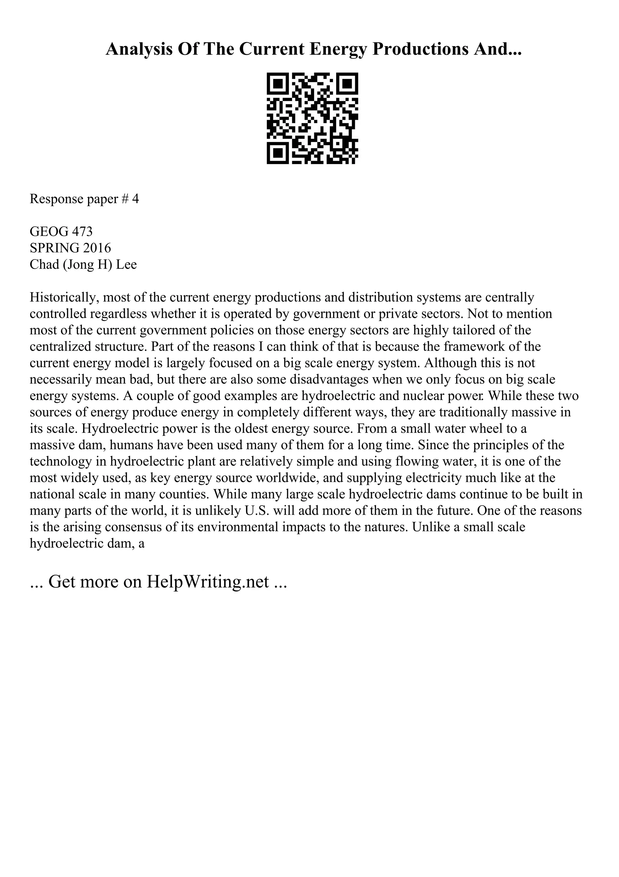 Analysis Of The Current Energy Productions And...
Response paper # 4
GEOG 473
SPRING 2016
Chad (Jong H) Lee
Historically, most of the current energy productions and distribution systems are centrally
controlled regardless whether it is operated by government or private sectors. Not to mention
most of the current government policies on those energy sectors are highly tailored of the
centralized structure. Part of the reasons I can think of that is because the framework of the
current energy model is largely focused on a big scale energy system. Although this is not
necessarily mean bad, but there are also some disadvantages when we only focus on big scale
energy systems. A couple of good examples are hydroelectric and nuclear power. While these two
sources of energy produce energy in completely different ways, they are traditionally massive in
its scale. Hydroelectric power is the oldest energy source. From a small water wheel to a
massive dam, humans have been used many of them for a long time. Since the principles of the
technology in hydroelectric plant are relatively simple and using flowing water, it is one of the
most widely used, as key energy source worldwide, and supplying electricity much like at the
national scale in many counties. While many large scale hydroelectric dams continue to be built in
many parts of the world, it is unlikely U.S. will add more of them in the future. One of the reasons
is the arising consensus of its environmental impacts to the natures. Unlike a small scale
hydroelectric dam, a
... Get more on HelpWriting.net ...
 