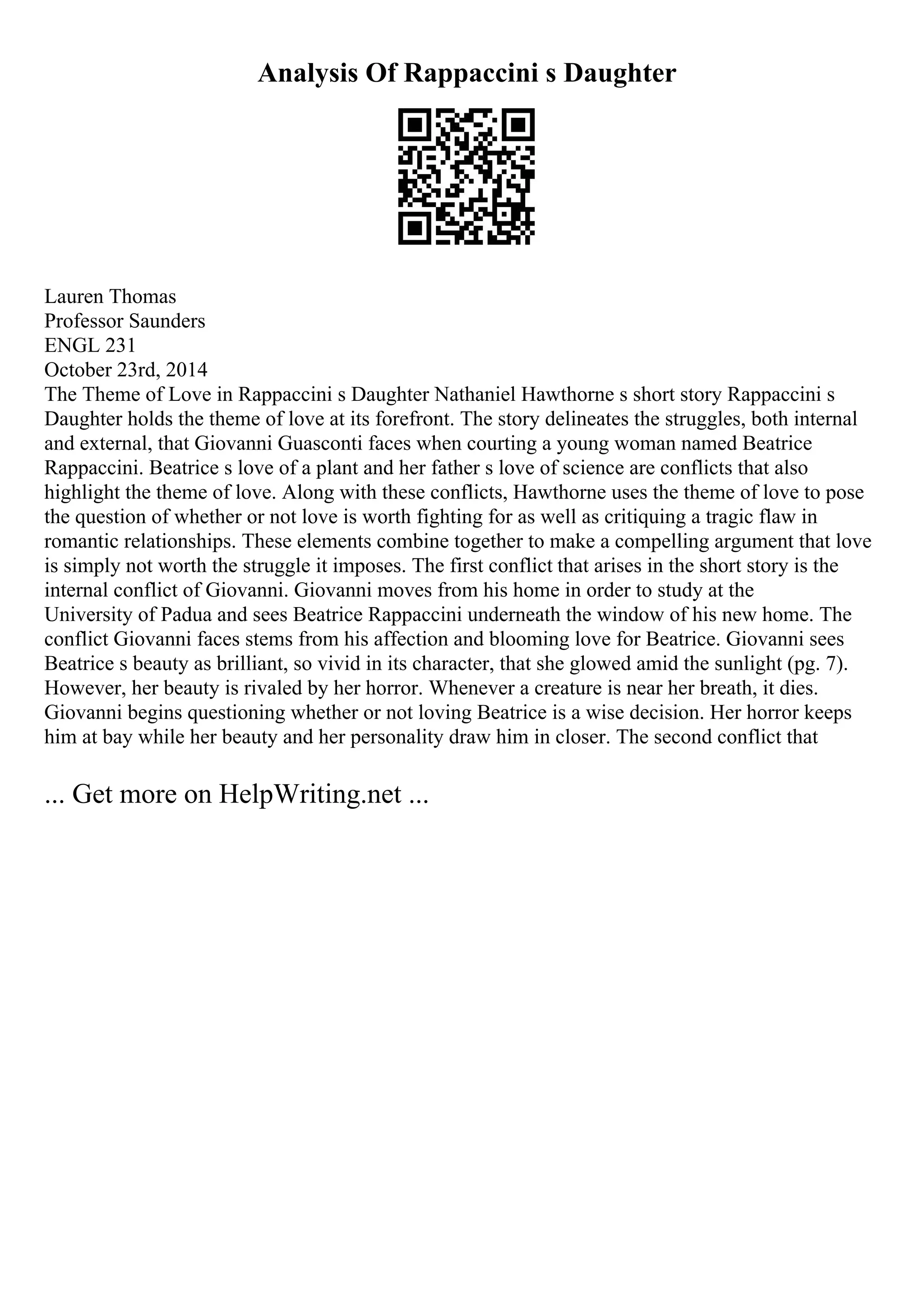 Analysis Of Rappaccini s Daughter
Lauren Thomas
Professor Saunders
ENGL 231
October 23rd, 2014
The Theme of Love in Rappaccini s Daughter Nathaniel Hawthorne s short story Rappaccini s
Daughter holds the theme of love at its forefront. The story delineates the struggles, both internal
and external, that Giovanni Guasconti faces when courting a young woman named Beatrice
Rappaccini. Beatrice s love of a plant and her father s love of science are conflicts that also
highlight the theme of love. Along with these conflicts, Hawthorne uses the theme of love to pose
the question of whether or not love is worth fighting for as well as critiquing a tragic flaw in
romantic relationships. These elements combine together to make a compelling argument that love
is simply not worth the struggle it imposes. The first conflict that arises in the short story is the
internal conflict of Giovanni. Giovanni moves from his home in order to study at the
University of Padua and sees Beatrice Rappaccini underneath the window of his new home. The
conflict Giovanni faces stems from his affection and blooming love for Beatrice. Giovanni sees
Beatrice s beauty as brilliant, so vivid in its character, that she glowed amid the sunlight (pg. 7).
However, her beauty is rivaled by her horror. Whenever a creature is near her breath, it dies.
Giovanni begins questioning whether or not loving Beatrice is a wise decision. Her horror keeps
him at bay while her beauty and her personality draw him in closer. The second conflict that
... Get more on HelpWriting.net ...
 
