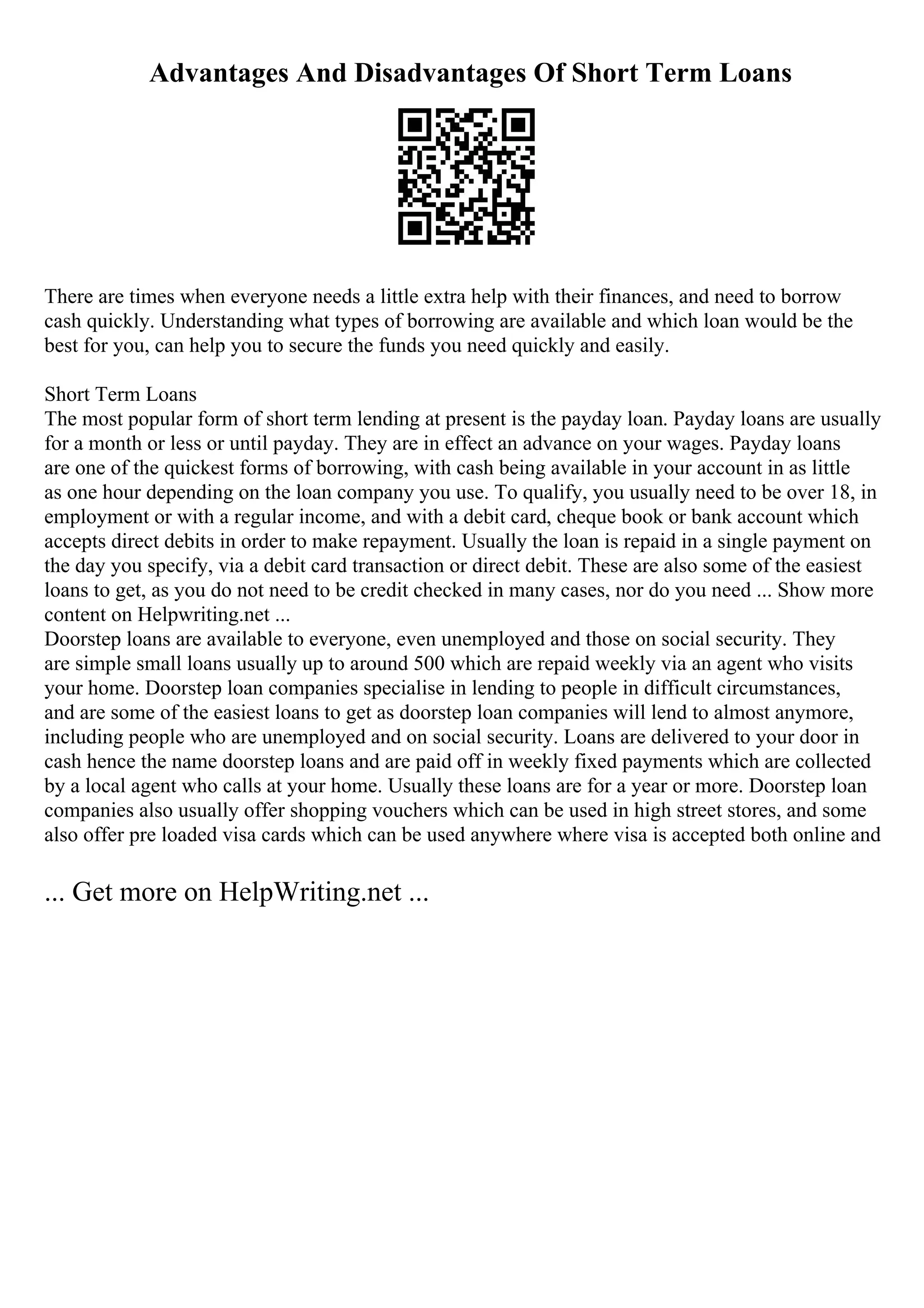 Advantages And Disadvantages Of Short Term Loans
There are times when everyone needs a little extra help with their finances, and need to borrow
cash quickly. Understanding what types of borrowing are available and which loan would be the
best for you, can help you to secure the funds you need quickly and easily.
Short Term Loans
The most popular form of short term lending at present is the payday loan. Payday loans are usually
for a month or less or until payday. They are in effect an advance on your wages. Payday loans
are one of the quickest forms of borrowing, with cash being available in your account in as little
as one hour depending on the loan company you use. To qualify, you usually need to be over 18, in
employment or with a regular income, and with a debit card, cheque book or bank account which
accepts direct debits in order to make repayment. Usually the loan is repaid in a single payment on
the day you specify, via a debit card transaction or direct debit. These are also some of the easiest
loans to get, as you do not need to be credit checked in many cases, nor do you need ... Show more
content on Helpwriting.net ...
Doorstep loans are available to everyone, even unemployed and those on social security. They
are simple small loans usually up to around 500 which are repaid weekly via an agent who visits
your home. Doorstep loan companies specialise in lending to people in difficult circumstances,
and are some of the easiest loans to get as doorstep loan companies will lend to almost anymore,
including people who are unemployed and on social security. Loans are delivered to your door in
cash hence the name doorstep loans and are paid off in weekly fixed payments which are collected
by a local agent who calls at your home. Usually these loans are for a year or more. Doorstep loan
companies also usually offer shopping vouchers which can be used in high street stores, and some
also offer pre loaded visa cards which can be used anywhere where visa is accepted both online and
... Get more on HelpWriting.net ...
 