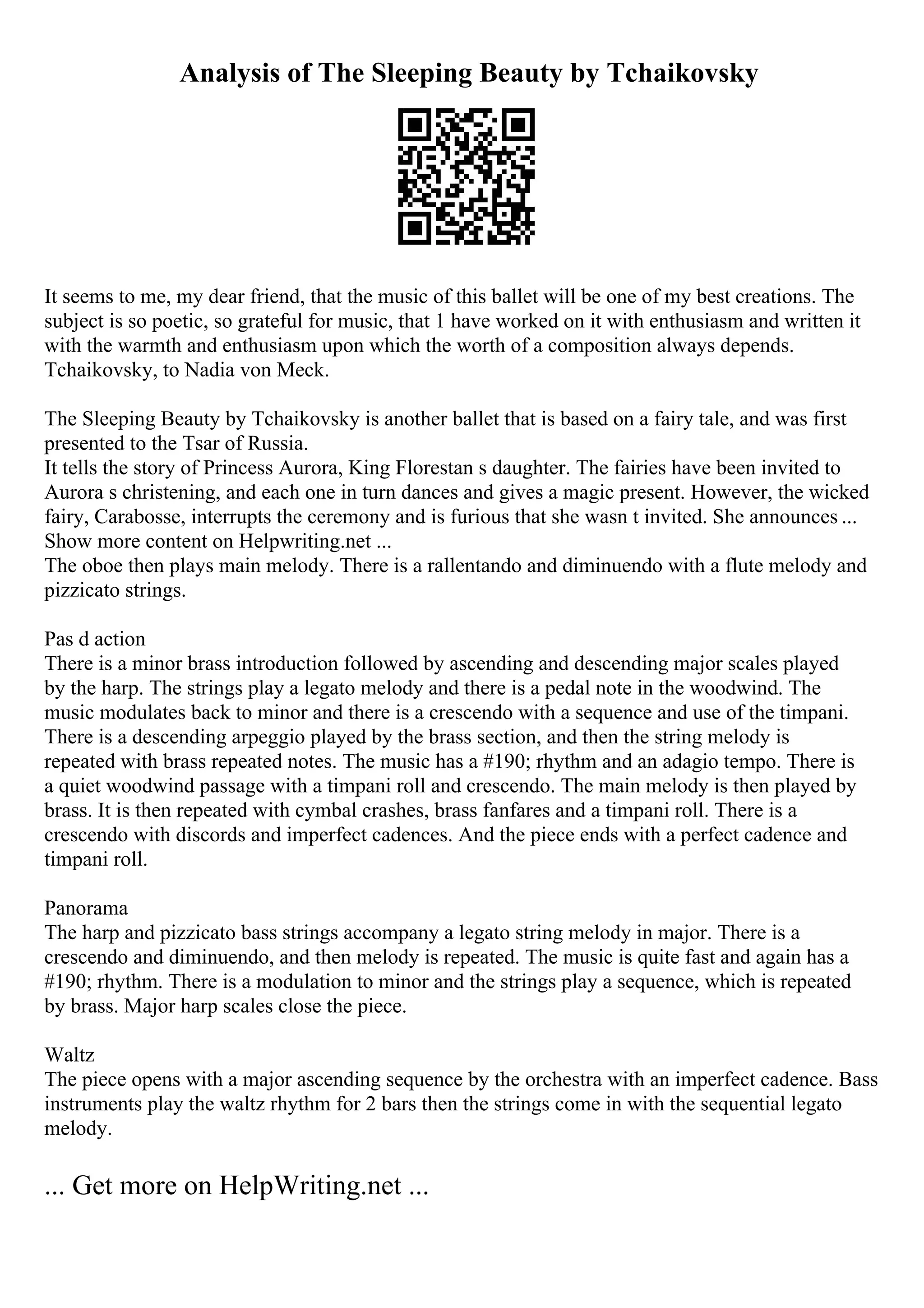 Analysis of The Sleeping Beauty by Tchaikovsky
It seems to me, my dear friend, that the music of this ballet will be one of my best creations. The
subject is so poetic, so grateful for music, that 1 have worked on it with enthusiasm and written it
with the warmth and enthusiasm upon which the worth of a composition always depends.
Tchaikovsky, to Nadia von Meck.
The Sleeping Beauty by Tchaikovsky is another ballet that is based on a fairy tale, and was first
presented to the Tsar of Russia.
It tells the story of Princess Aurora, King Florestan s daughter. The fairies have been invited to
Aurora s christening, and each one in turn dances and gives a magic present. However, the wicked
fairy, Carabosse, interrupts the ceremony and is furious that she wasn t invited. She announces ...
Show more content on Helpwriting.net ...
The oboe then plays main melody. There is a rallentando and diminuendo with a flute melody and
pizzicato strings.
Pas d action
There is a minor brass introduction followed by ascending and descending major scales played
by the harp. The strings play a legato melody and there is a pedal note in the woodwind. The
music modulates back to minor and there is a crescendo with a sequence and use of the timpani.
There is a descending arpeggio played by the brass section, and then the string melody is
repeated with brass repeated notes. The music has a #190; rhythm and an adagio tempo. There is
a quiet woodwind passage with a timpani roll and crescendo. The main melody is then played by
brass. It is then repeated with cymbal crashes, brass fanfares and a timpani roll. There is a
crescendo with discords and imperfect cadences. And the piece ends with a perfect cadence and
timpani roll.
Panorama
The harp and pizzicato bass strings accompany a legato string melody in major. There is a
crescendo and diminuendo, and then melody is repeated. The music is quite fast and again has a
#190; rhythm. There is a modulation to minor and the strings play a sequence, which is repeated
by brass. Major harp scales close the piece.
Waltz
The piece opens with a major ascending sequence by the orchestra with an imperfect cadence. Bass
instruments play the waltz rhythm for 2 bars then the strings come in with the sequential legato
melody.
... Get more on HelpWriting.net ...
 