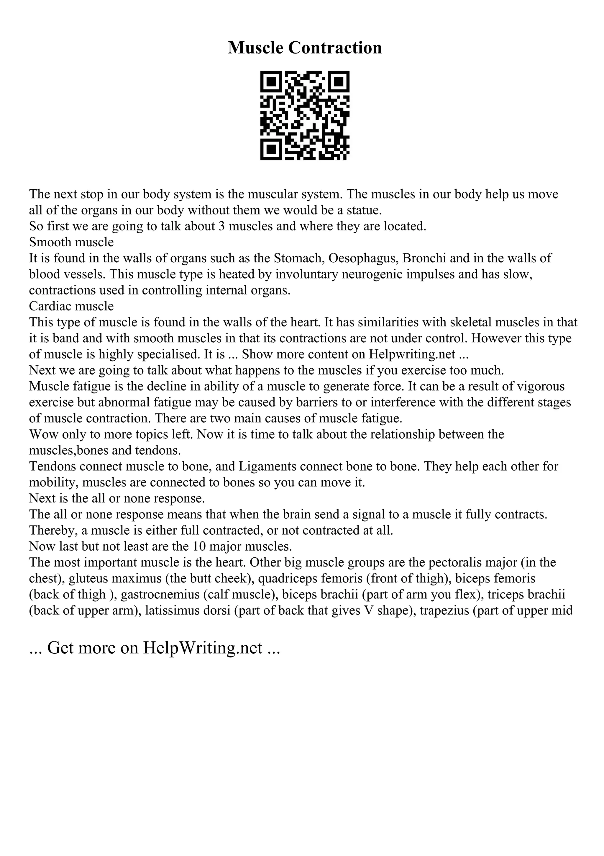 Muscle Contraction
The next stop in our body system is the muscular system. The muscles in our body help us move
all of the organs in our body without them we would be a statue.
So first we are going to talk about 3 muscles and where they are located.
Smooth muscle
It is found in the walls of organs such as the Stomach, Oesophagus, Bronchi and in the walls of
blood vessels. This muscle type is heated by involuntary neurogenic impulses and has slow,
contractions used in controlling internal organs.
Cardiac muscle
This type of muscle is found in the walls of the heart. It has similarities with skeletal muscles in that
it is band and with smooth muscles in that its contractions are not under control. However this type
of muscle is highly specialised. It is ... Show more content on Helpwriting.net ...
Next we are going to talk about what happens to the muscles if you exercise too much.
Muscle fatigue is the decline in ability of a muscle to generate force. It can be a result of vigorous
exercise but abnormal fatigue may be caused by barriers to or interference with the different stages
of muscle contraction. There are two main causes of muscle fatigue.
Wow only to more topics left. Now it is time to talk about the relationship between the
muscles,bones and tendons.
Tendons connect muscle to bone, and Ligaments connect bone to bone. They help each other for
mobility, muscles are connected to bones so you can move it.
Next is the all or none response.
The all or none response means that when the brain send a signal to a muscle it fully contracts.
Thereby, a muscle is either full contracted, or not contracted at all.
Now last but not least are the 10 major muscles.
The most important muscle is the heart. Other big muscle groups are the pectoralis major (in the
chest), gluteus maximus (the butt cheek), quadriceps femoris (front of thigh), biceps femoris
(back of thigh ), gastrocnemius (calf muscle), biceps brachii (part of arm you flex), triceps brachii
(back of upper arm), latissimus dorsi (part of back that gives V shape), trapezius (part of upper mid
... Get more on HelpWriting.net ...
 