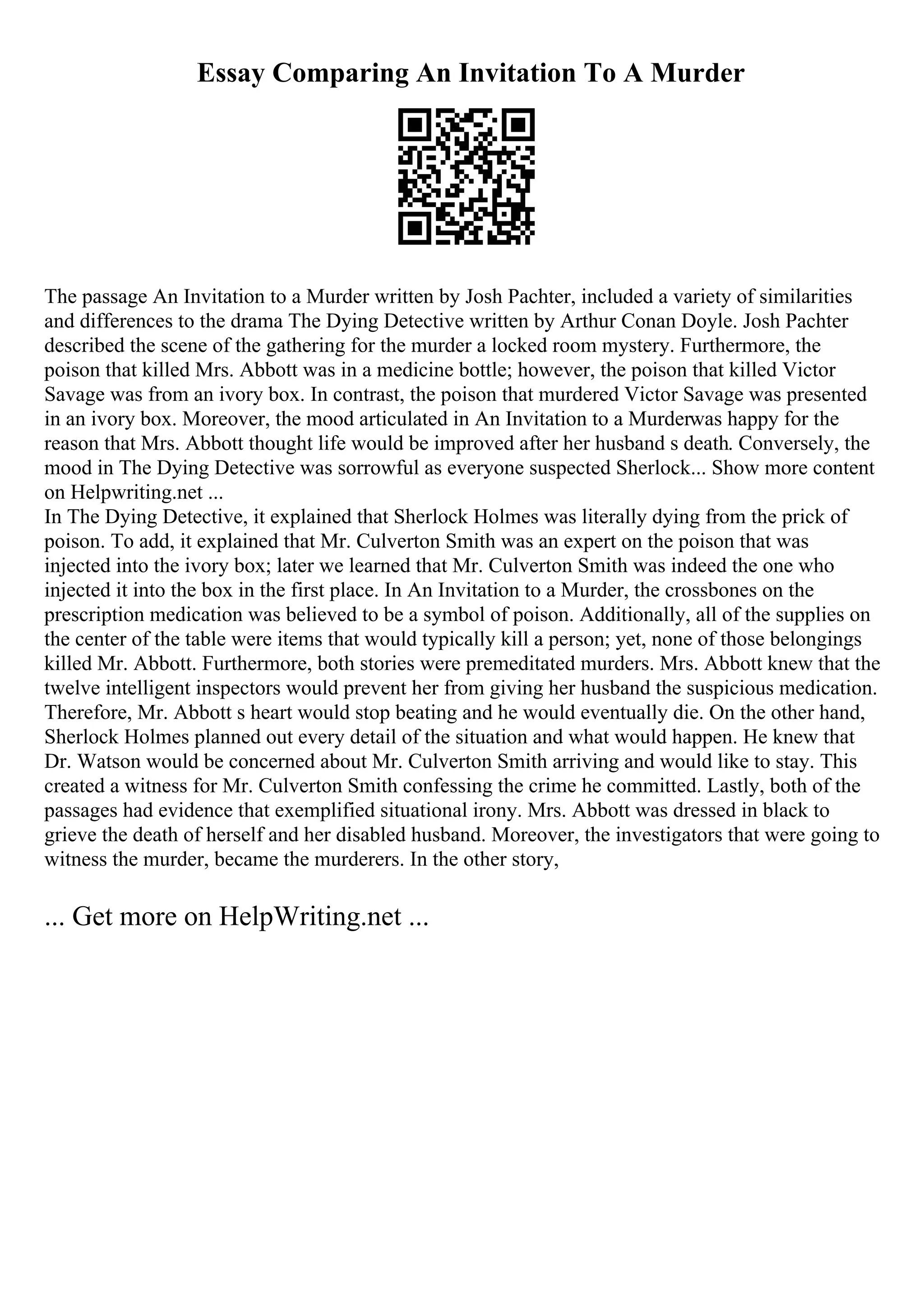 Essay Comparing An Invitation To A Murder
The passage An Invitation to a Murder written by Josh Pachter, included a variety of similarities
and differences to the drama The Dying Detective written by Arthur Conan Doyle. Josh Pachter
described the scene of the gathering for the murder a locked room mystery. Furthermore, the
poison that killed Mrs. Abbott was in a medicine bottle; however, the poison that killed Victor
Savage was from an ivory box. In contrast, the poison that murdered Victor Savage was presented
in an ivory box. Moreover, the mood articulated in An Invitation to a Murderwas happy for the
reason that Mrs. Abbott thought life would be improved after her husband s death. Conversely, the
mood in The Dying Detective was sorrowful as everyone suspected Sherlock... Show more content
on Helpwriting.net ...
In The Dying Detective, it explained that Sherlock Holmes was literally dying from the prick of
poison. To add, it explained that Mr. Culverton Smith was an expert on the poison that was
injected into the ivory box; later we learned that Mr. Culverton Smith was indeed the one who
injected it into the box in the first place. In An Invitation to a Murder, the crossbones on the
prescription medication was believed to be a symbol of poison. Additionally, all of the supplies on
the center of the table were items that would typically kill a person; yet, none of those belongings
killed Mr. Abbott. Furthermore, both stories were premeditated murders. Mrs. Abbott knew that the
twelve intelligent inspectors would prevent her from giving her husband the suspicious medication.
Therefore, Mr. Abbott s heart would stop beating and he would eventually die. On the other hand,
Sherlock Holmes planned out every detail of the situation and what would happen. He knew that
Dr. Watson would be concerned about Mr. Culverton Smith arriving and would like to stay. This
created a witness for Mr. Culverton Smith confessing the crime he committed. Lastly, both of the
passages had evidence that exemplified situational irony. Mrs. Abbott was dressed in black to
grieve the death of herself and her disabled husband. Moreover, the investigators that were going to
witness the murder, became the murderers. In the other story,
... Get more on HelpWriting.net ...
 