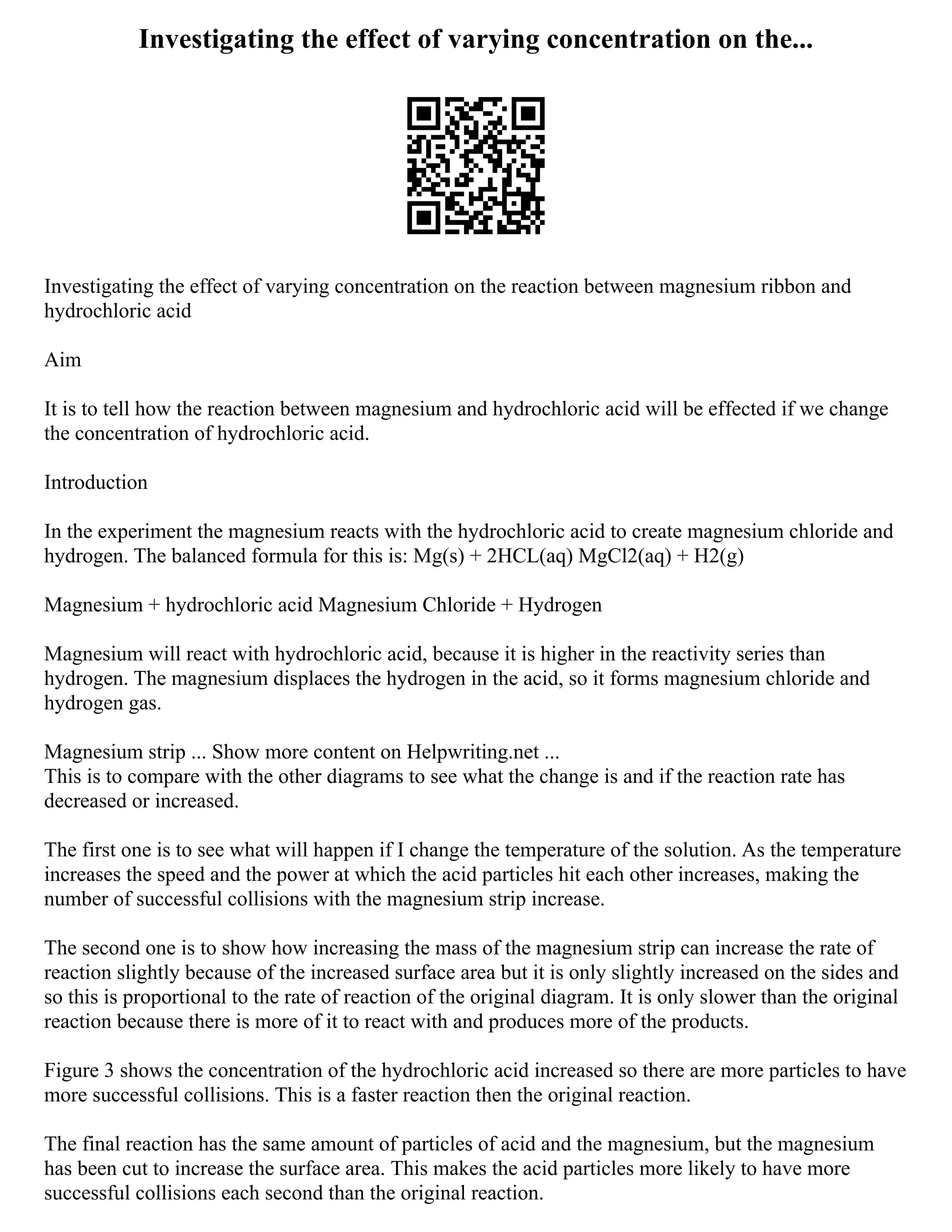 Investigating the effect of varying concentration on the...
Investigating the effect of varying concentration on the reaction between magnesium ribbon and
hydrochloric acid
Aim
It is to tell how the reaction between magnesium and hydrochloric acid will be effected if we change
the concentration of hydrochloric acid.
Introduction
In the experiment the magnesium reacts with the hydrochloric acid to create magnesium chloride and
hydrogen. The balanced formula for this is: Mg(s) + 2HCL(aq) MgCl2(aq) + H2(g)
Magnesium + hydrochloric acid Magnesium Chloride + Hydrogen
Magnesium will react with hydrochloric acid, because it is higher in the reactivity series than
hydrogen. The magnesium displaces the hydrogen in the acid, so it forms magnesium chloride and
hydrogen gas.
Magnesium strip ... Show more content on Helpwriting.net ...
This is to compare with the other diagrams to see what the change is and if the reaction rate has
decreased or increased.
The first one is to see what will happen if I change the temperature of the solution. As the temperature
increases the speed and the power at which the acid particles hit each other increases, making the
number of successful collisions with the magnesium strip increase.
The second one is to show how increasing the mass of the magnesium strip can increase the rate of
reaction slightly because of the increased surface area but it is only slightly increased on the sides and
so this is proportional to the rate of reaction of the original diagram. It is only slower than the original
reaction because there is more of it to react with and produces more of the products.
Figure 3 shows the concentration of the hydrochloric acid increased so there are more particles to have
more successful collisions. This is a faster reaction then the original reaction.
The final reaction has the same amount of particles of acid and the magnesium, but the magnesium
has been cut to increase the surface area. This makes the acid particles more likely to have more
successful collisions each second than the original reaction.
 