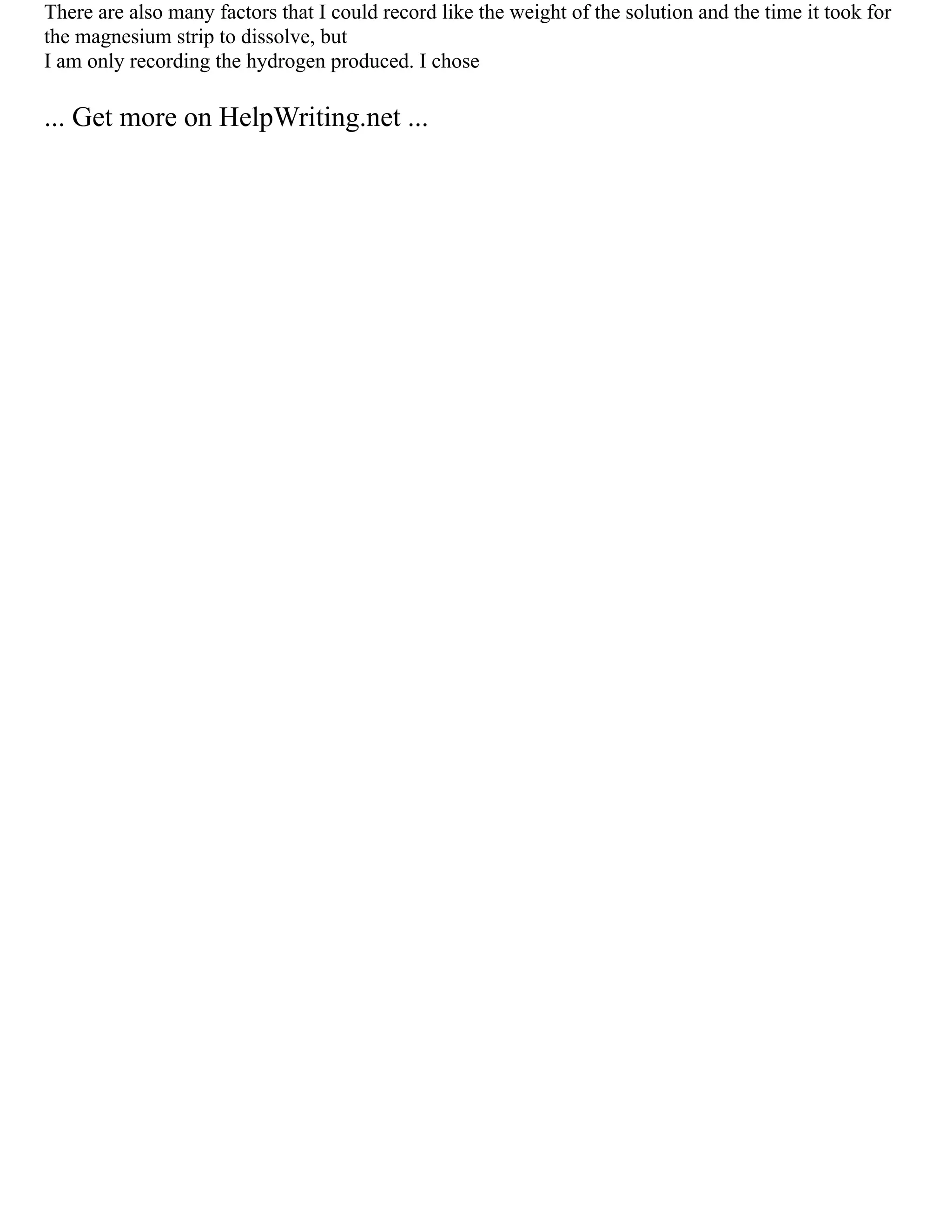 There are also many factors that I could record like the weight of the solution and the time it took for
the magnesium strip to dissolve, but
I am only recording the hydrogen produced. I chose
... Get more on HelpWriting.net ...
 