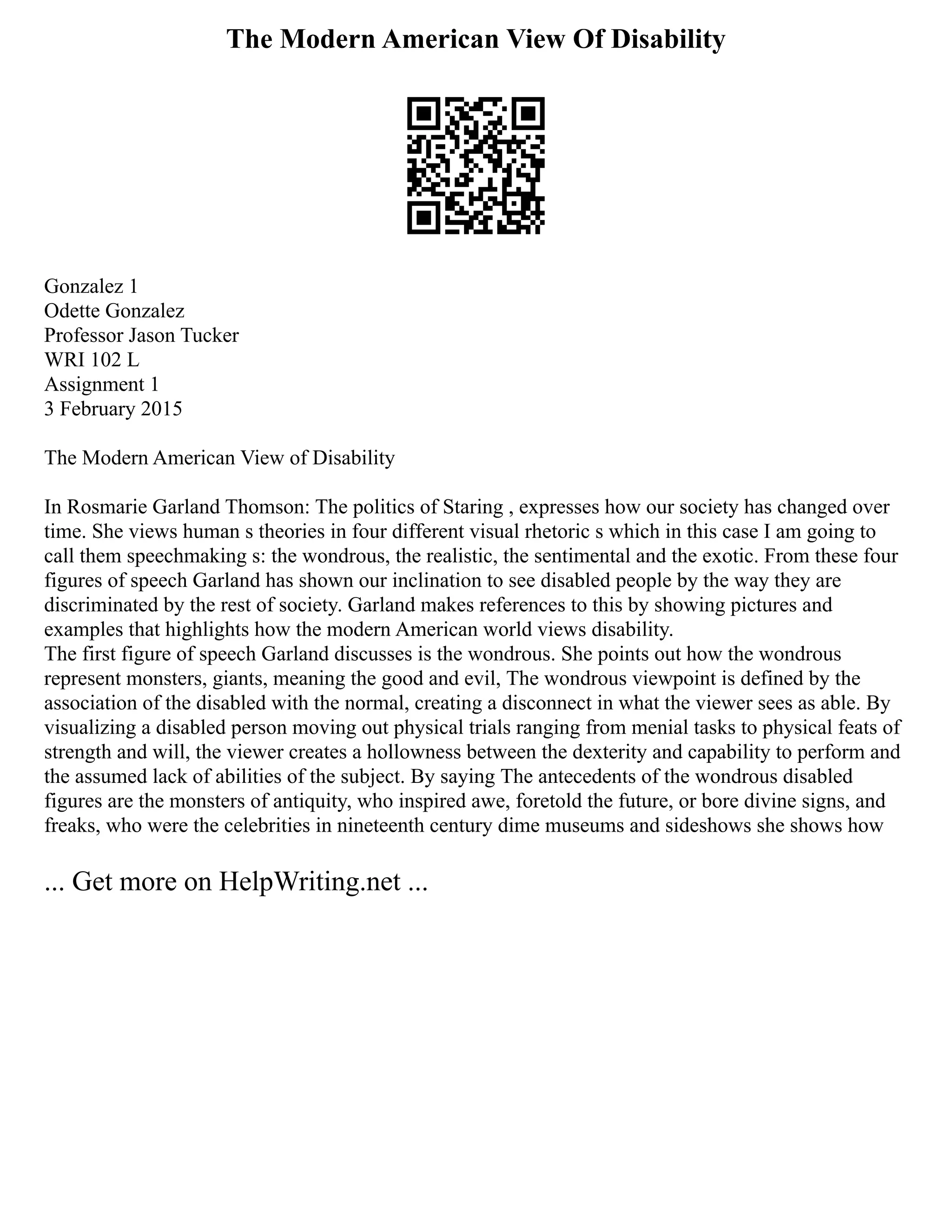 The Modern American View Of Disability
Gonzalez 1
Odette Gonzalez
Professor Jason Tucker
WRI 102 L
Assignment 1
3 February 2015
The Modern American View of Disability
In Rosmarie Garland Thomson: The politics of Staring , expresses how our society has changed over
time. She views human s theories in four different visual rhetoric s which in this case I am going to
call them speechmaking s: the wondrous, the realistic, the sentimental and the exotic. From these four
figures of speech Garland has shown our inclination to see disabled people by the way they are
discriminated by the rest of society. Garland makes references to this by showing pictures and
examples that highlights how the modern American world views disability.
The first figure of speech Garland discusses is the wondrous. She points out how the wondrous
represent monsters, giants, meaning the good and evil, The wondrous viewpoint is defined by the
association of the disabled with the normal, creating a disconnect in what the viewer sees as able. By
visualizing a disabled person moving out physical trials ranging from menial tasks to physical feats of
strength and will, the viewer creates a hollowness between the dexterity and capability to perform and
the assumed lack of abilities of the subject. By saying The antecedents of the wondrous disabled
figures are the monsters of antiquity, who inspired awe, foretold the future, or bore divine signs, and
freaks, who were the celebrities in nineteenth century dime museums and sideshows she shows how
... Get more on HelpWriting.net ...
 