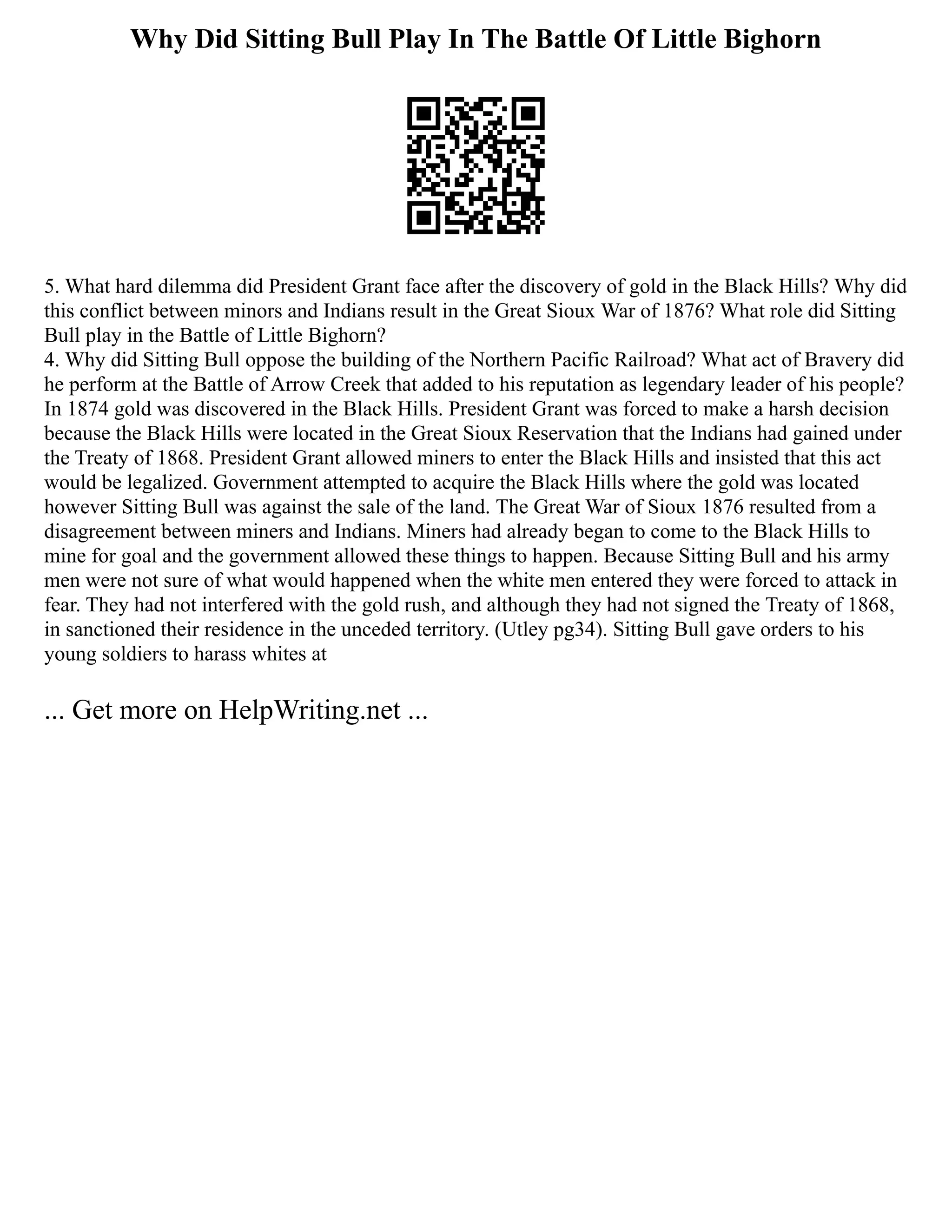 Why Did Sitting Bull Play In The Battle Of Little Bighorn
5. What hard dilemma did President Grant face after the discovery of gold in the Black Hills? Why did
this conflict between minors and Indians result in the Great Sioux War of 1876? What role did Sitting
Bull play in the Battle of Little Bighorn?
4. Why did Sitting Bull oppose the building of the Northern Pacific Railroad? What act of Bravery did
he perform at the Battle of Arrow Creek that added to his reputation as legendary leader of his people?
In 1874 gold was discovered in the Black Hills. President Grant was forced to make a harsh decision
because the Black Hills were located in the Great Sioux Reservation that the Indians had gained under
the Treaty of 1868. President Grant allowed miners to enter the Black Hills and insisted that this act
would be legalized. Government attempted to acquire the Black Hills where the gold was located
however Sitting Bull was against the sale of the land. The Great War of Sioux 1876 resulted from a
disagreement between miners and Indians. Miners had already began to come to the Black Hills to
mine for goal and the government allowed these things to happen. Because Sitting Bull and his army
men were not sure of what would happened when the white men entered they were forced to attack in
fear. They had not interfered with the gold rush, and although they had not signed the Treaty of 1868,
in sanctioned their residence in the unceded territory. (Utley pg34). Sitting Bull gave orders to his
young soldiers to harass whites at
... Get more on HelpWriting.net ...
 