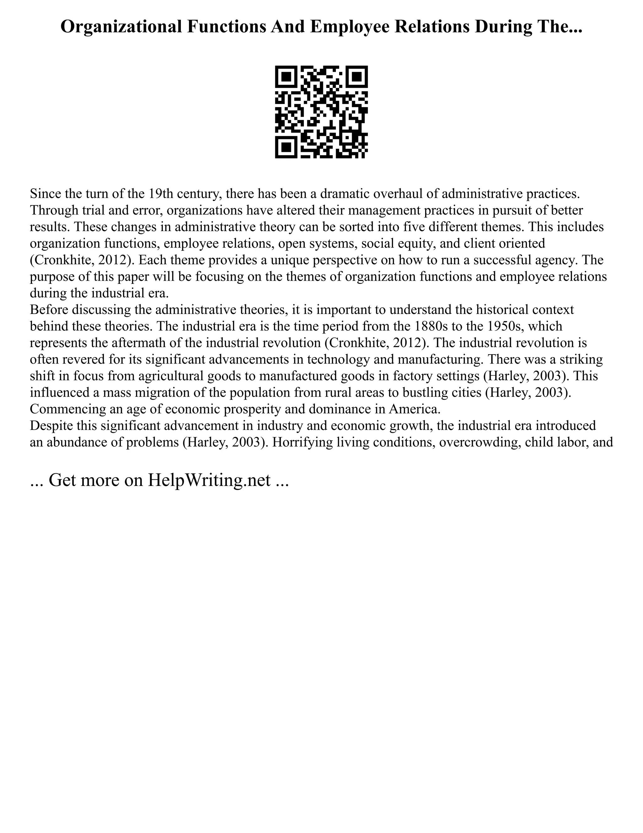 Organizational Functions And Employee Relations During The...
Since the turn of the 19th century, there has been a dramatic overhaul of administrative practices.
Through trial and error, organizations have altered their management practices in pursuit of better
results. These changes in administrative theory can be sorted into five different themes. This includes
organization functions, employee relations, open systems, social equity, and client oriented
(Cronkhite, 2012). Each theme provides a unique perspective on how to run a successful agency. The
purpose of this paper will be focusing on the themes of organization functions and employee relations
during the industrial era.
Before discussing the administrative theories, it is important to understand the historical context
behind these theories. The industrial era is the time period from the 1880s to the 1950s, which
represents the aftermath of the industrial revolution (Cronkhite, 2012). The industrial revolution is
often revered for its significant advancements in technology and manufacturing. There was a striking
shift in focus from agricultural goods to manufactured goods in factory settings (Harley, 2003). This
influenced a mass migration of the population from rural areas to bustling cities (Harley, 2003).
Commencing an age of economic prosperity and dominance in America.
Despite this significant advancement in industry and economic growth, the industrial era introduced
an abundance of problems (Harley, 2003). Horrifying living conditions, overcrowding, child labor, and
... Get more on HelpWriting.net ...
 
